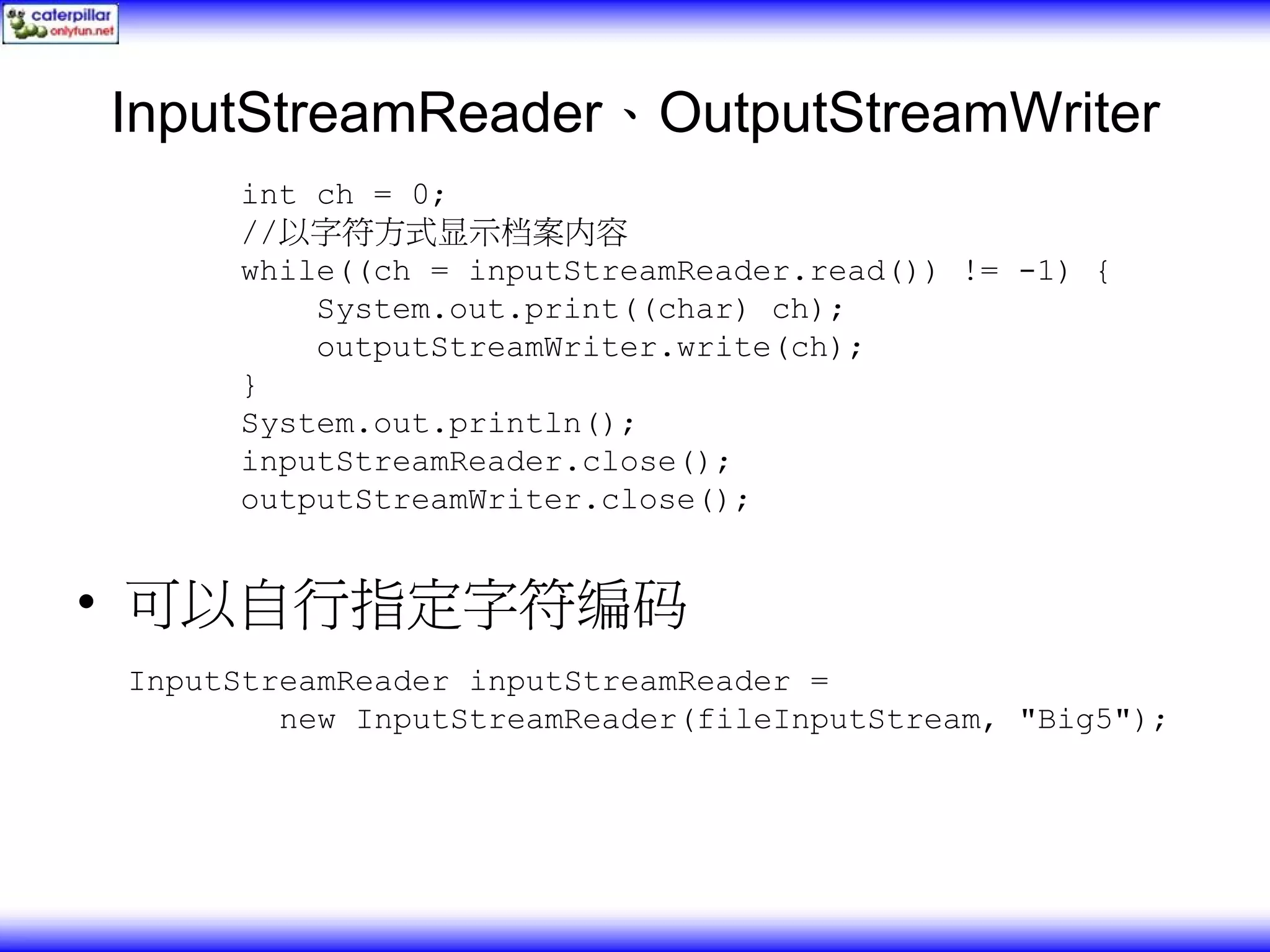 InputStreamReader、OutputStreamWriter int ch = 0; //以字符方式显示档案内容 while((ch = inputStreamReader.read()) != -1) { System.out.print((char) ch); outputStreamWriter.write(ch); } System.out.println(); inputStreamReader.close(); outputStreamWriter.close(); • 可以自行指定字符编码 InputStreamReader inputStreamReader = new InputStreamReader(fileInputStream, "Big5"); 