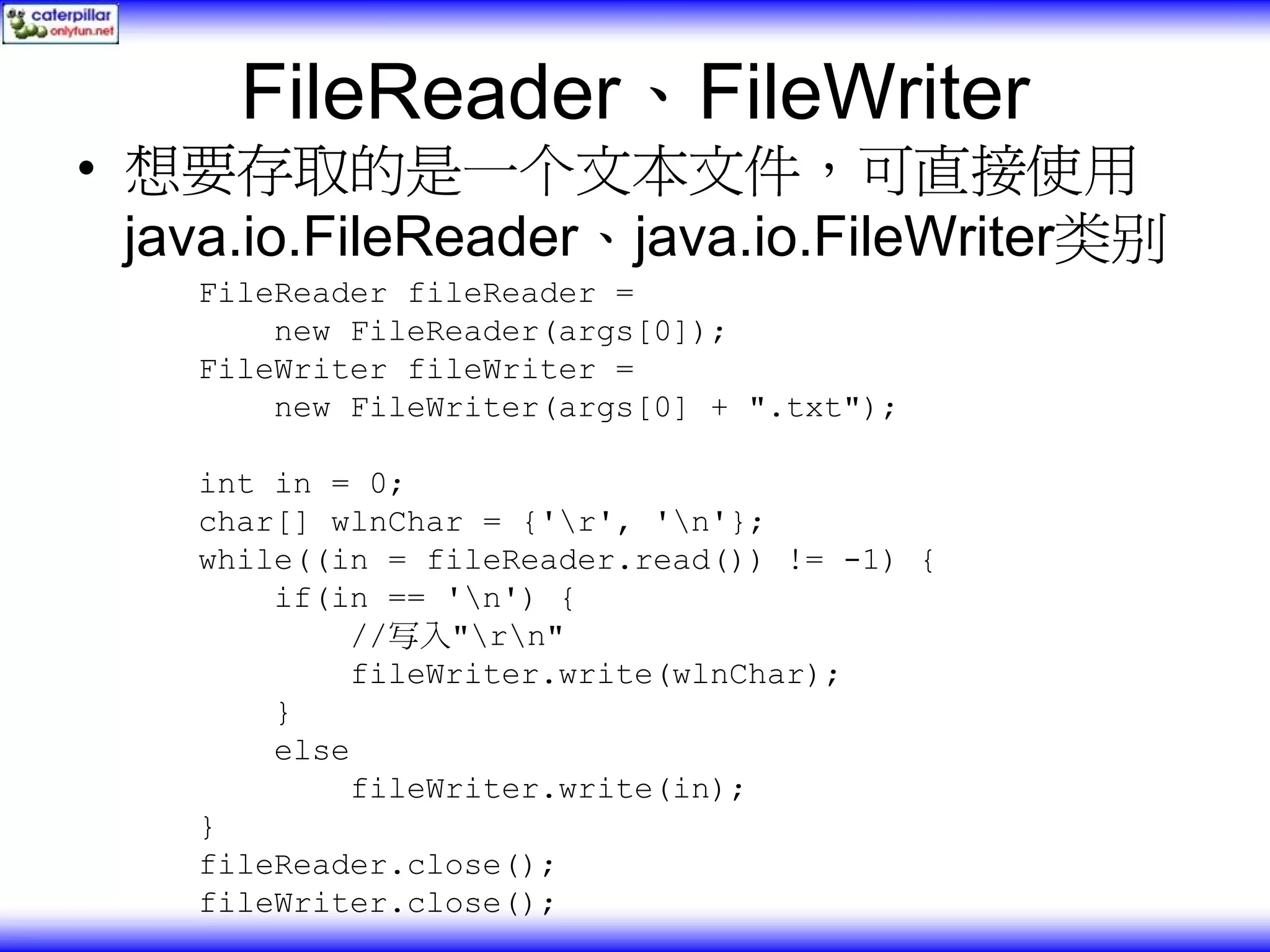FileReader、FileWriter • 想要存取的是一个文本文件，可直接使用 java.io.FileReader、java.io.FileWriter类别 FileReader fileReader = new FileReader(args[0]); FileWriter fileWriter = new FileWriter(args[0] + ".txt"); int in = 0; char[] wlnChar = {'r', 'n'}; while((in = fileReader.read()) != -1) { if(in == 'n') { //写入"rn" fileWriter.write(wlnChar); } else fileWriter.write(in); } fileReader.close(); fileWriter.close(); 
