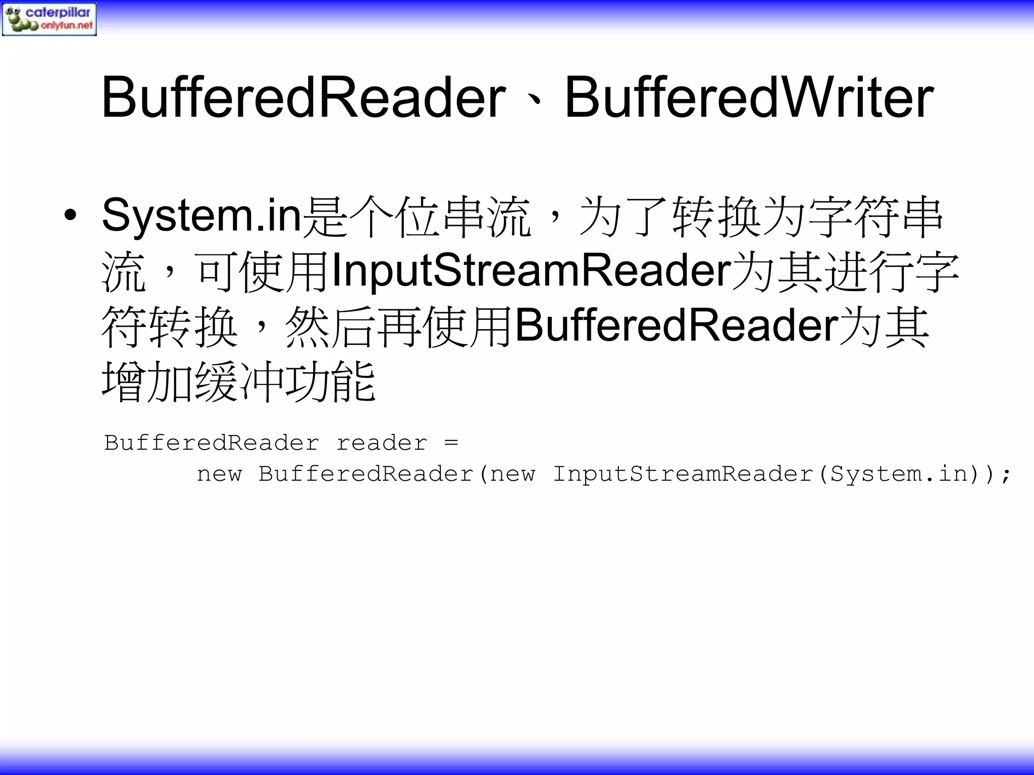 BufferedReader、BufferedWriter • System.in是个位串流，为了转换为字符串 流，可使用InputStreamReader为其进行字 符转换，然后再使用BufferedReader为其 增加缓冲功能 BufferedReader reader = new BufferedReader(new InputStreamReader(System.in)); 