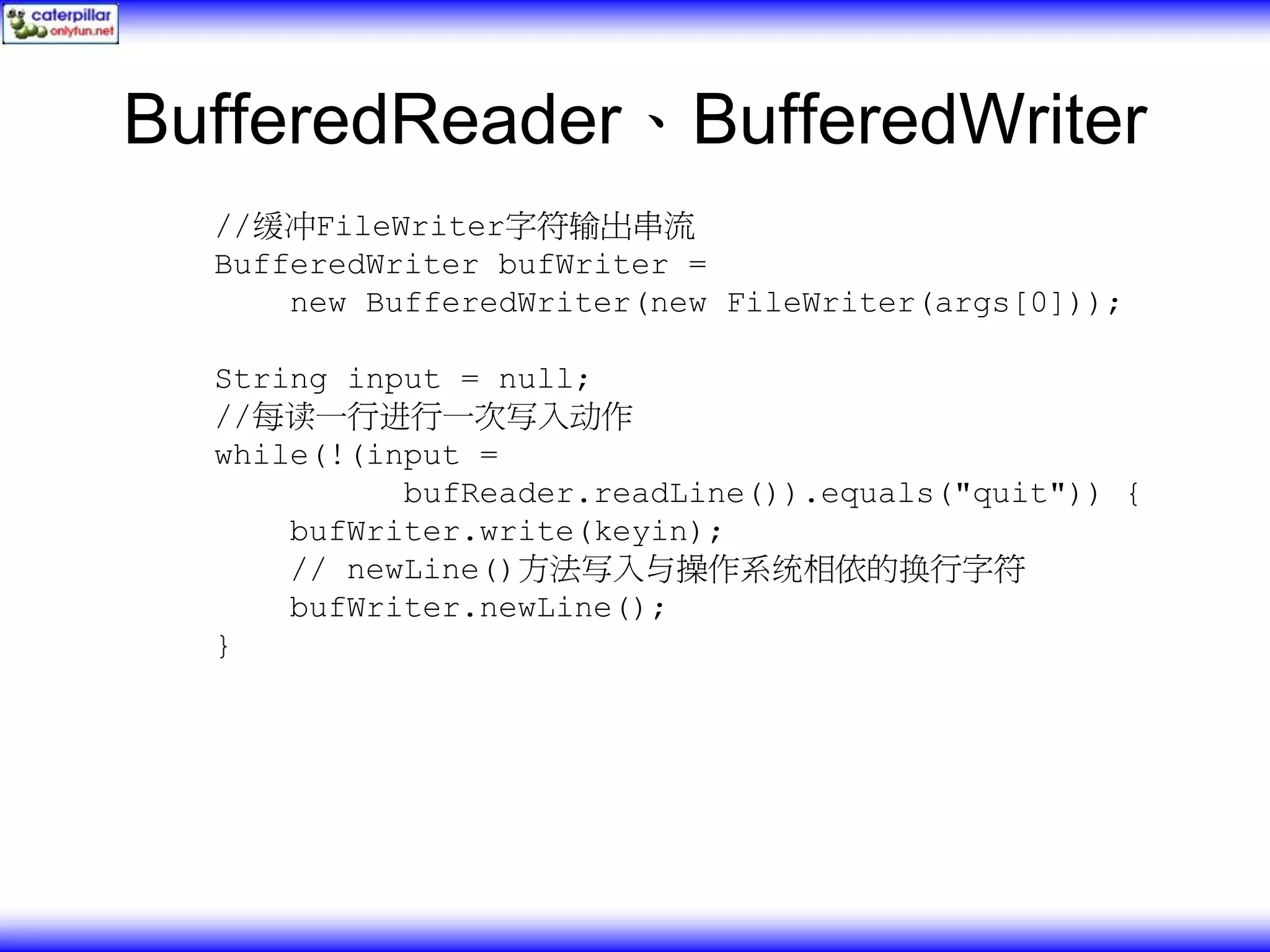 BufferedReader、BufferedWriter //缓冲FileWriter字符输出串流 BufferedWriter bufWriter = new BufferedWriter(new FileWriter(args[0])); String input = null; //每读一行进行一次写入动作 while(!(input = bufReader.readLine()).equals("quit")) { bufWriter.write(keyin); // newLine()方法写入与操作系统相依的换行字符 bufWriter.newLine(); } 