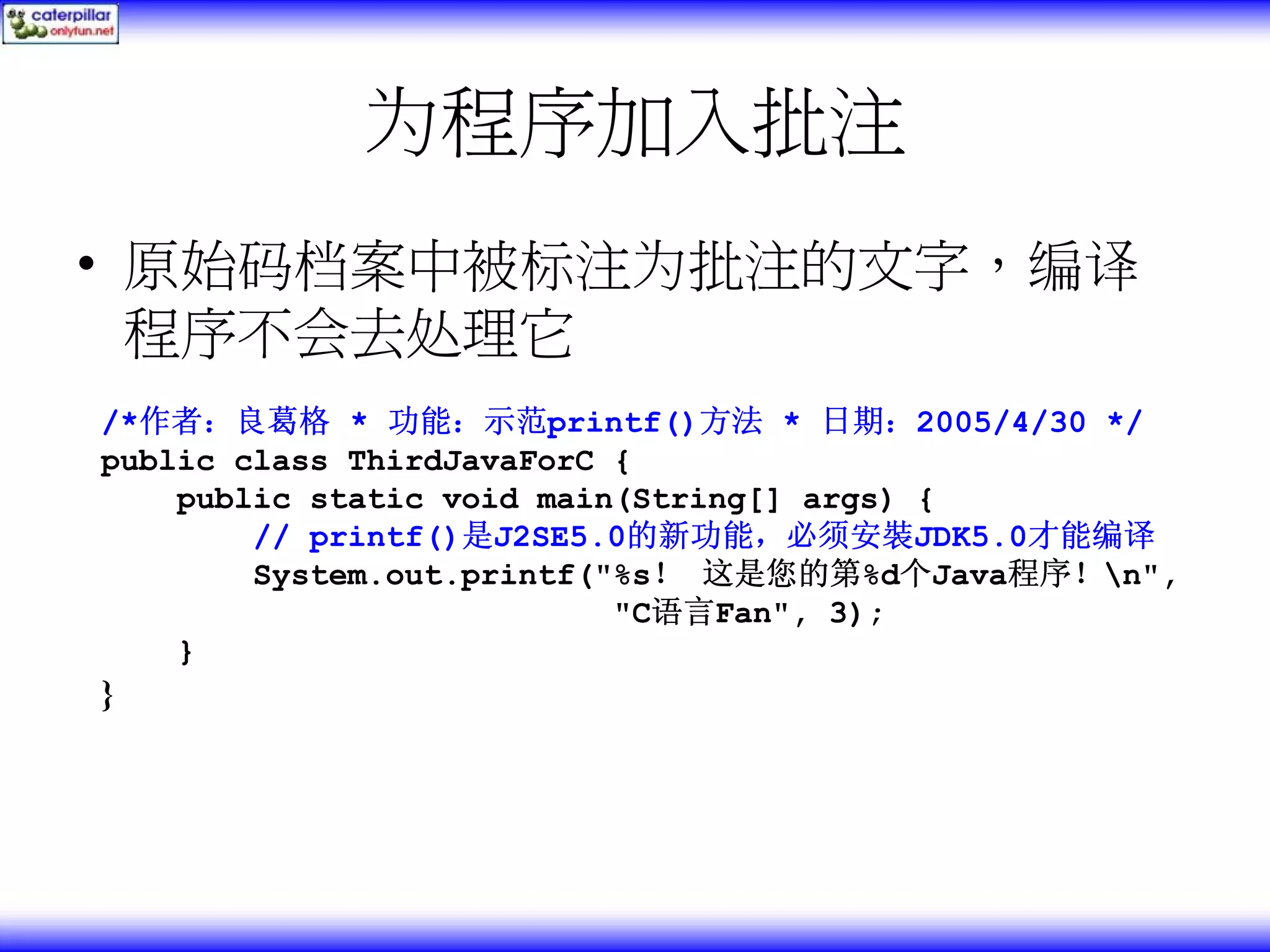 为程序加入批注 • 原始码档案中被标注为批注的文字，编译 程序不会去处理它 /*作者：良葛格 * 功能：示范printf()方法 * 日期：2005/4/30 */ public class ThirdJavaForC { public static void main(String[] args) { // printf()是J2SE5.0的新功能，必须安裝JDK5.0才能编译 System.out.printf("%s！ 这是您的第%d个Java程序！n", "C语言Fan", 3); } } 