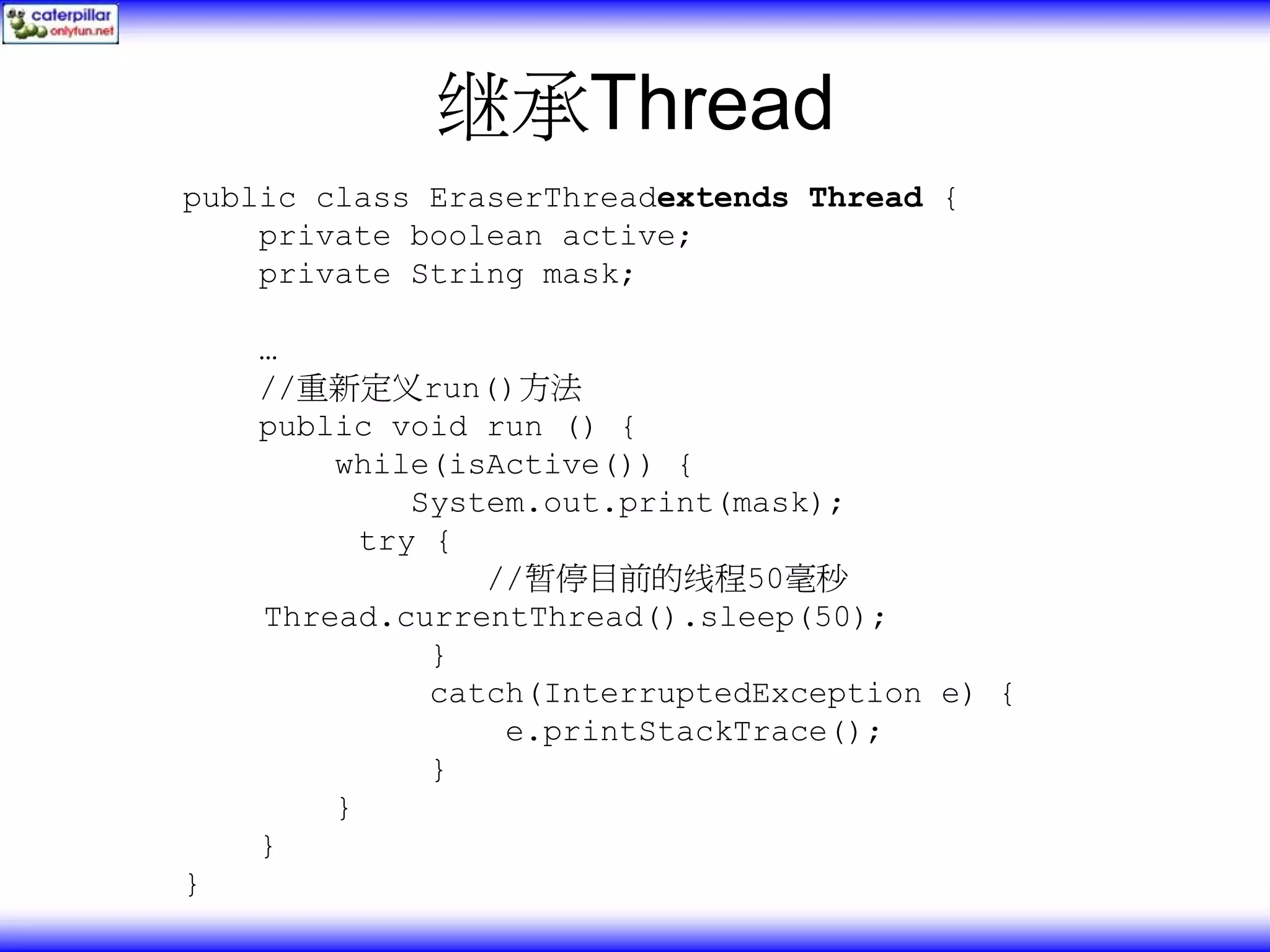 继承Thread public class EraserThreadextends Thread { private boolean active; private String mask; … //重新定义run()方法 public void run () { while(isActive()) { System.out.print(mask); try { //暂停目前的线程50毫秒 Thread.currentThread().sleep(50); } catch(InterruptedException e) { e.printStackTrace(); } } } } 