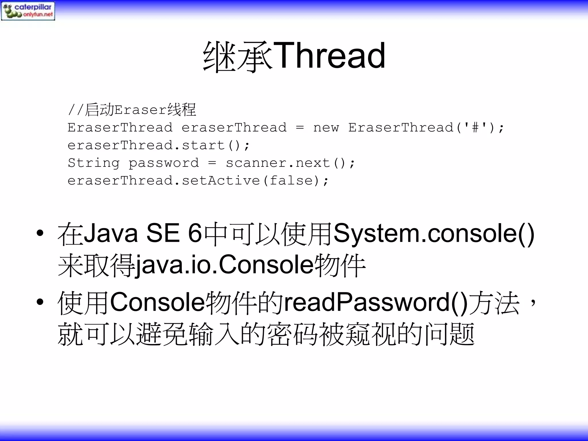 继承Thread //启动Eraser线程 EraserThread eraserThread = new EraserThread('#'); eraserThread.start(); String password = scanner.next(); eraserThread.setActive(false); • 在Java SE 6中可以使用System.console() 来取得java.io.Console物件 • 使用Console物件的readPassword()方法， 就可以避免输入的密码被窥视的问题 