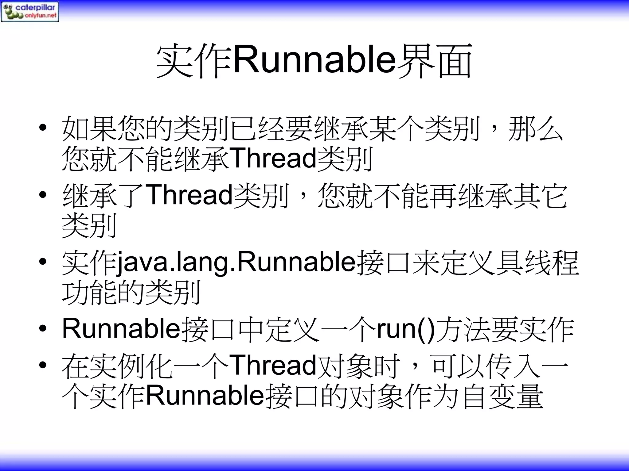 实作Runnable界面 • 如果您的类别已经要继承某个类别，那么 您就不能继承Thread类别 • 继承了Thread类别，您就不能再继承其它 类别 • 实作java.lang.Runnable接口来定义具线程 功能的类别 • Runnable接口中定义一个run()方法要实作 • 在实例化一个Thread对象时，可以传入一 个实作Runnable接口的对象作为自变量 