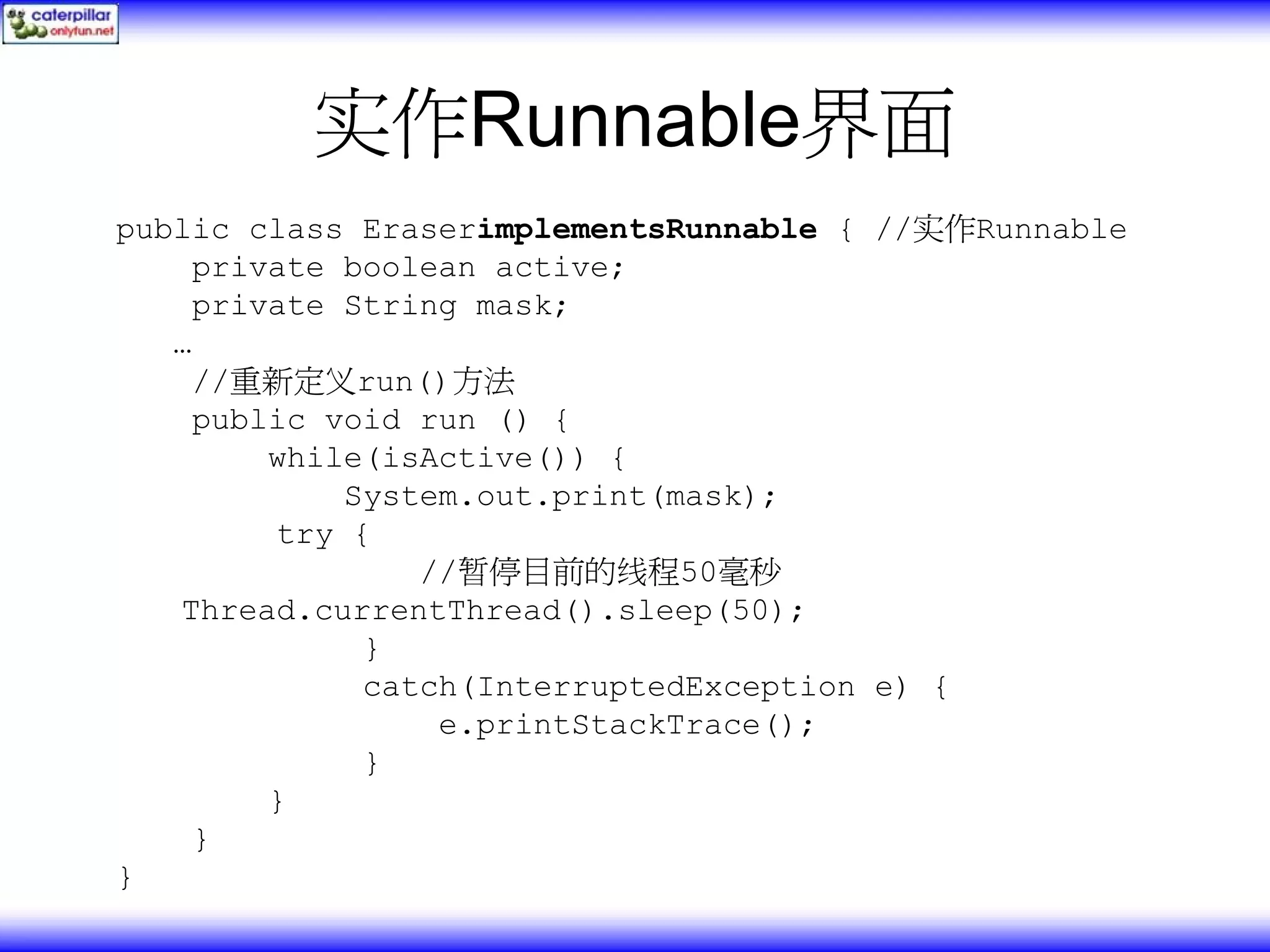 实作Runnable界面 public class EraserimplementsRunnable { //实作Runnable private boolean active; private String mask; … //重新定义run()方法 public void run () { while(isActive()) { System.out.print(mask); try { //暂停目前的线程50毫秒 Thread.currentThread().sleep(50); } catch(InterruptedException e) { e.printStackTrace(); } } } } 