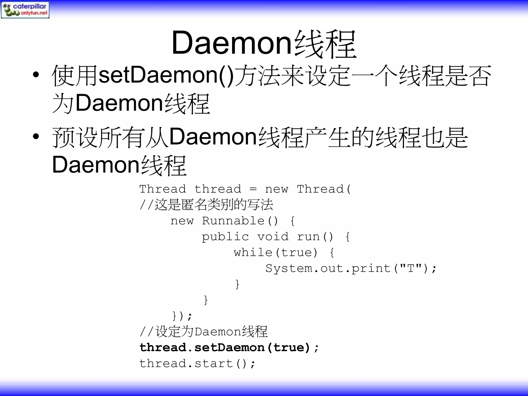 Daemon线程 • 使用setDaemon()方法来设定一个线程是否 为Daemon线程 • 预设所有从Daemon线程产生的线程也是 Daemon线程 Thread thread = new Thread( //这是匿名类别的写法 new Runnable() { public void run() { while(true) { System.out.print("T"); } } }); //设定为Daemon线程 thread.setDaemon(true); thread.start(); 