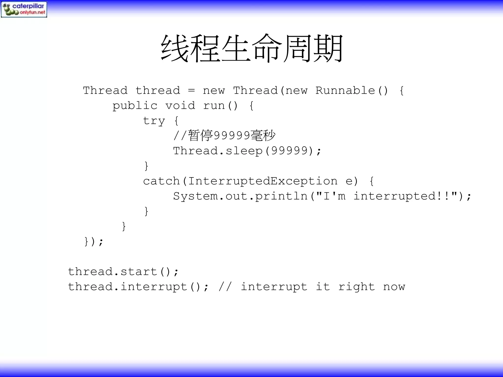 线程生命周期 Thread thread = new Thread(new Runnable() { public void run() { try { //暂停99999毫秒 Thread.sleep(99999); } catch(InterruptedException e) { System.out.println("I'm interrupted!!"); } } }); thread.start(); thread.interrupt(); // interrupt it right now 