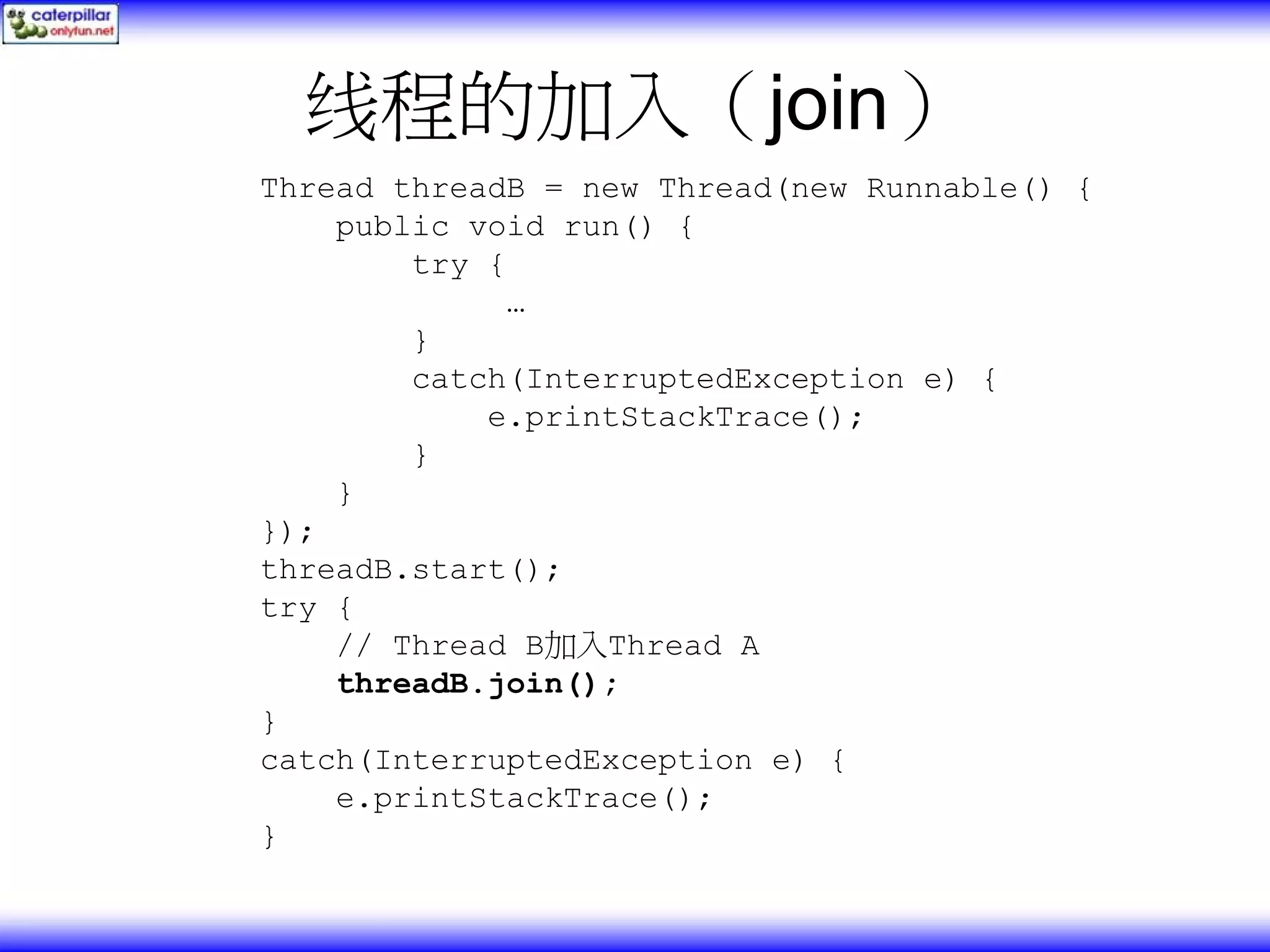 线程的加入（join） Thread threadB = new Thread(new Runnable() { public void run() { try { … } catch(InterruptedException e) { e.printStackTrace(); } } }); threadB.start(); try { // Thread B加入Thread A threadB.join(); } catch(InterruptedException e) { e.printStackTrace(); } 