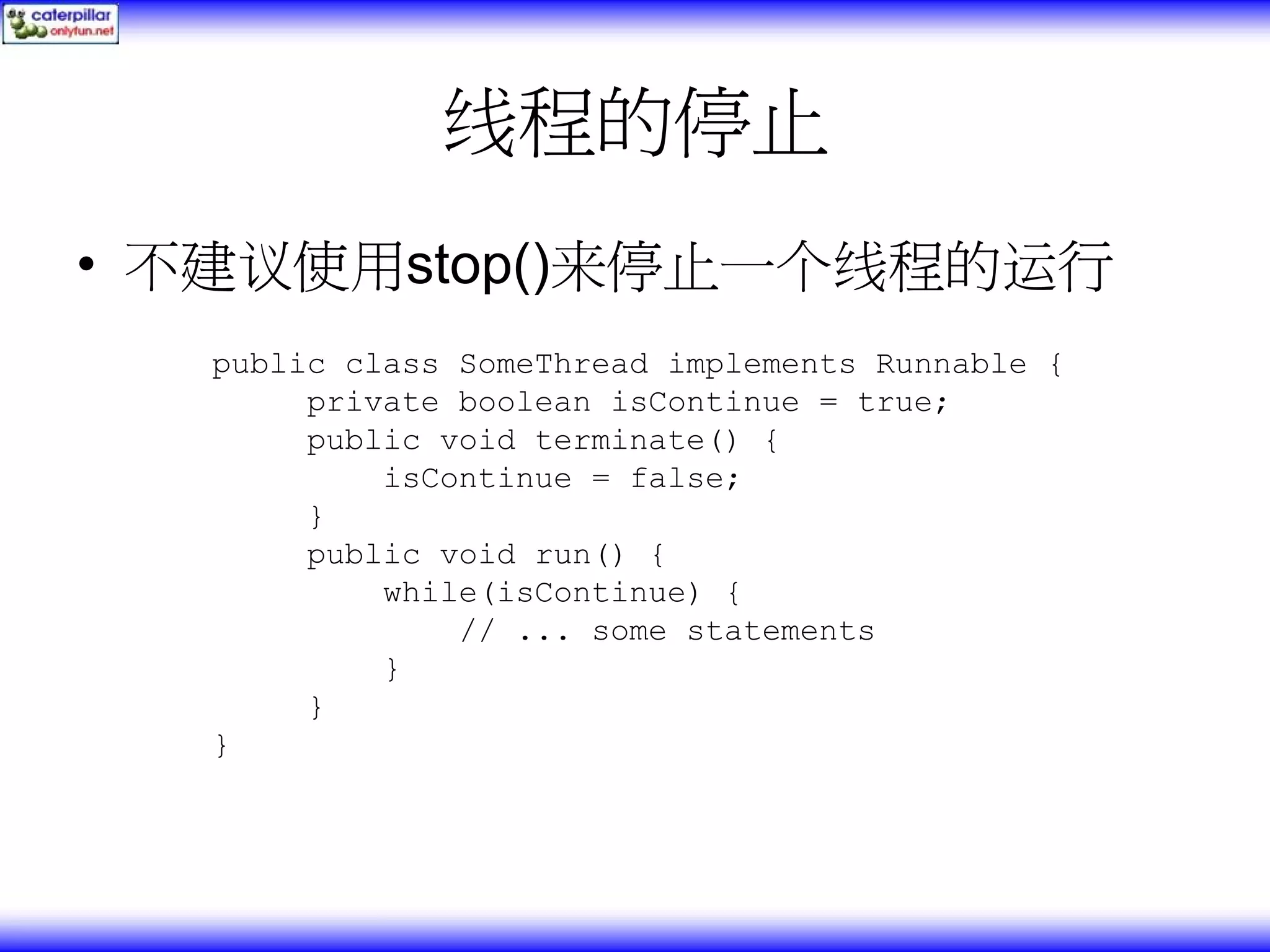 线程的停止 • 不建议使用stop()来停止一个线程的运行 public class SomeThread implements Runnable { private boolean isContinue = true; public void terminate() { isContinue = false; } public void run() { while(isContinue) { // ... some statements } } } 