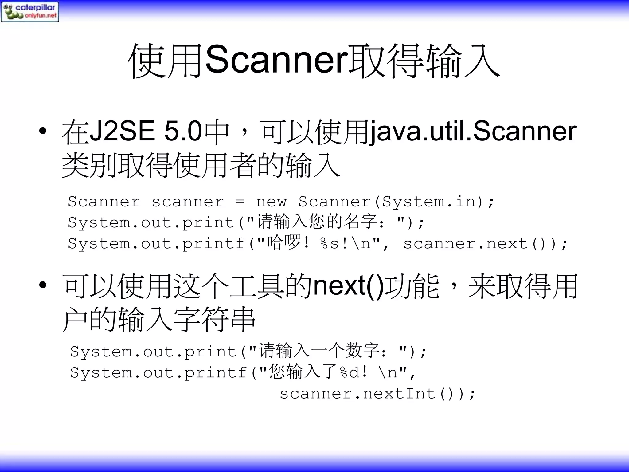 使用Scanner取得输入 • 在J2SE 5.0中，可以使用java.util.Scanner 类别取得使用者的输入 Scanner scanner = new Scanner(System.in); System.out.print("请输入您的名字："); System.out.printf("哈啰！%s!n", scanner.next()); • 可以使用这个工具的next()功能，来取得用 户的输入字符串 System.out.print("请输入一个数字："); System.out.printf("您输入了%d！n", scanner.nextInt()); 