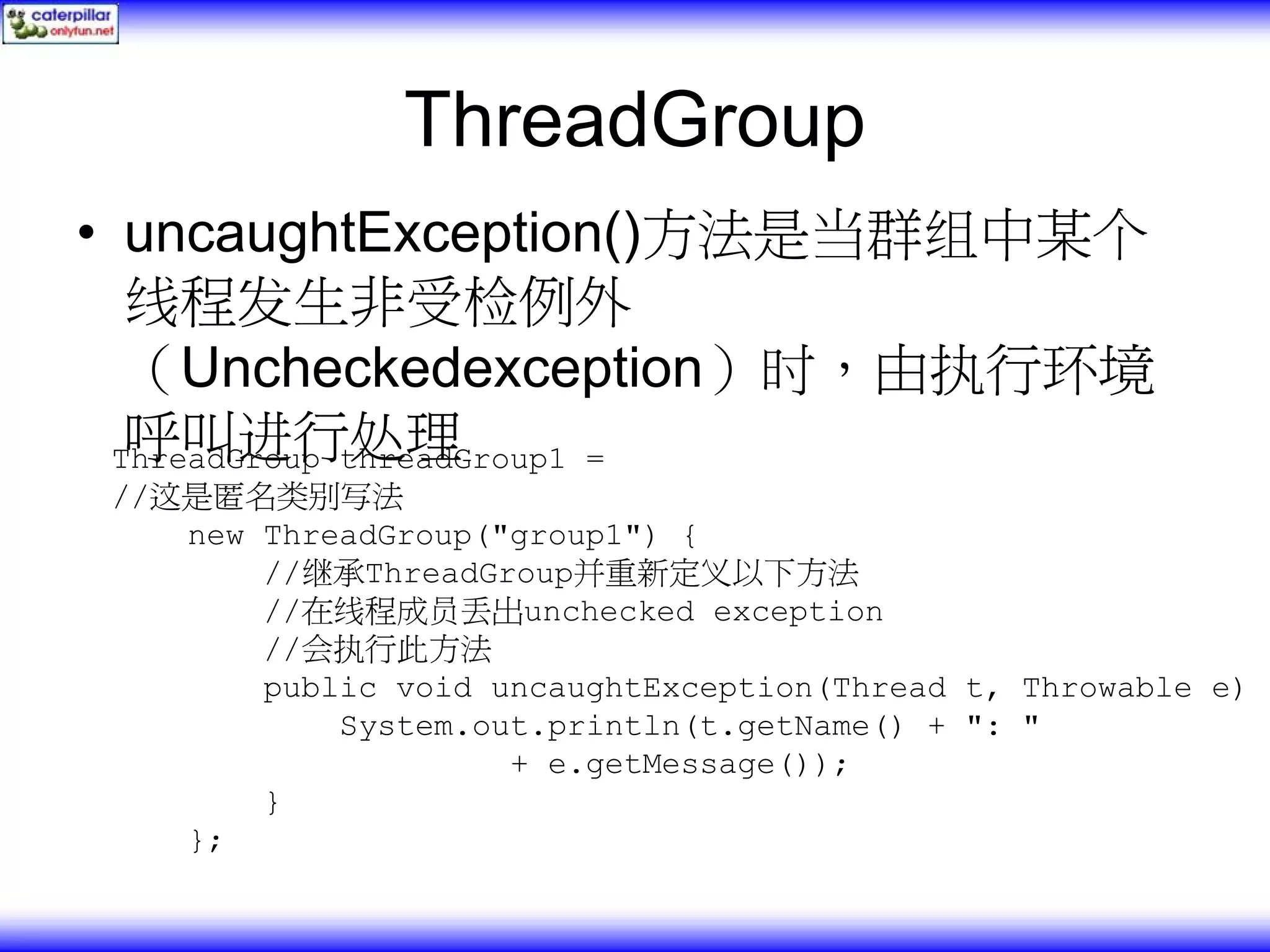 ThreadGroup • uncaughtException()方法是当群组中某个 线程发生非受检例外 （Uncheckedexception）时，由执行环境 呼叫进行处理 ThreadGroup threadGroup1 = //这是匿名类别写法 new ThreadGroup("group1") { //继承ThreadGroup并重新定义以下方法 //在线程成员丢出unchecked exception //会执行此方法 public void uncaughtException(Thread t, Throwable e) { System.out.println(t.getName() + ": " + e.getMessage()); } }; 