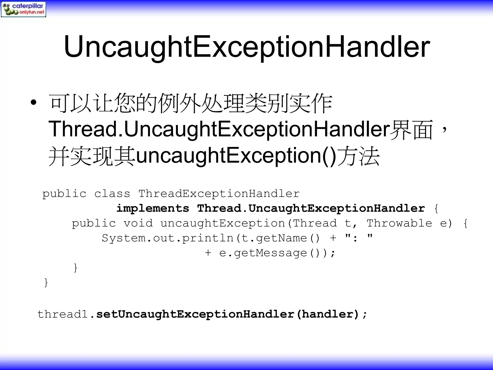 UncaughtExceptionHandler • 可以让您的例外处理类别实作 Thread.UncaughtExceptionHandler界面， 并实现其uncaughtException()方法 public class ThreadExceptionHandler implements Thread.UncaughtExceptionHandler { public void uncaughtException(Thread t, Throwable e) { System.out.println(t.getName() + ": " + e.getMessage()); } } thread1.setUncaughtExceptionHandler(handler); 