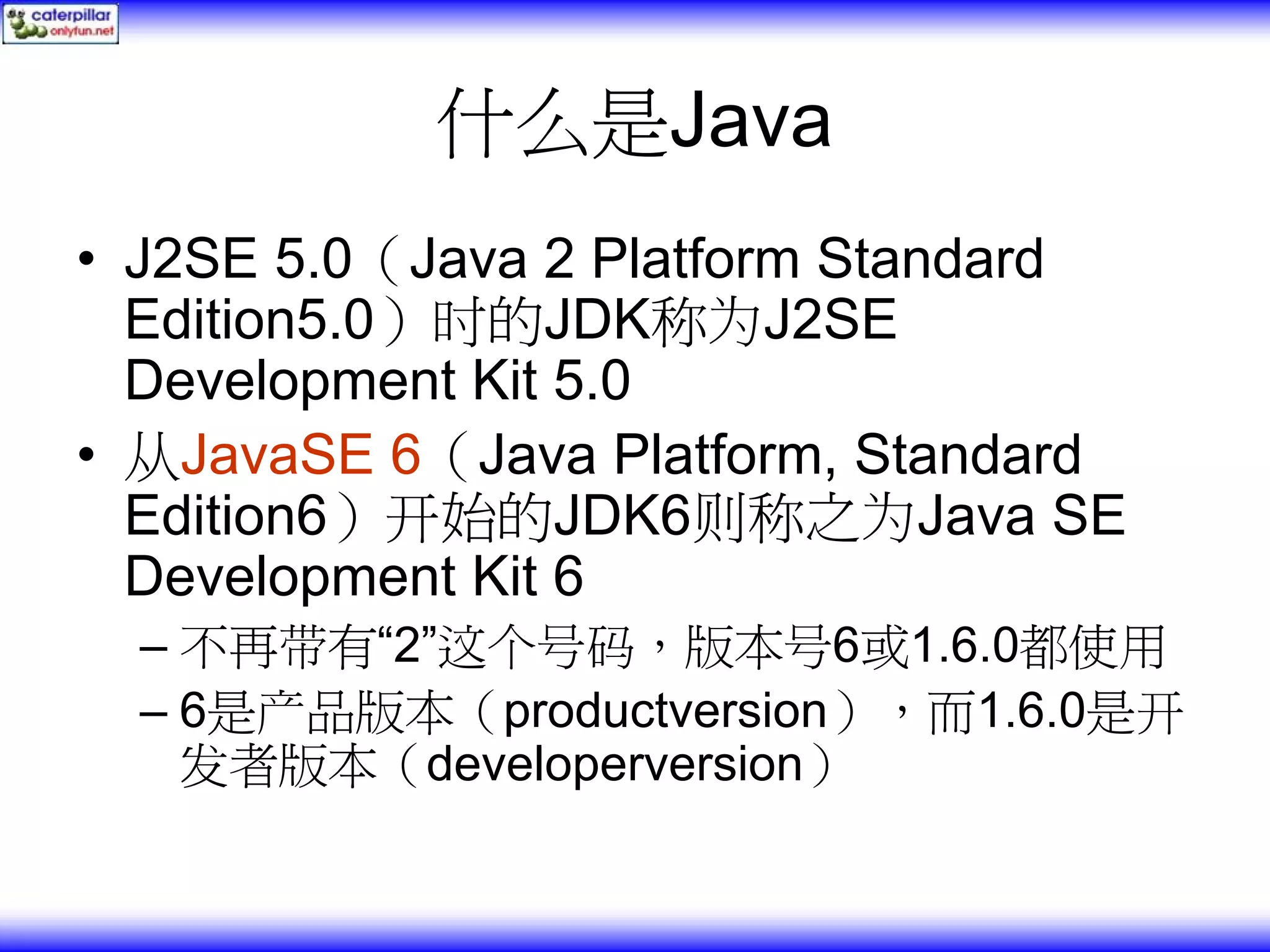 什么是Java • J2SE 5.0（Java 2 Platform Standard Edition5.0）时的JDK称为J2SE Development Kit 5.0 • 从JavaSE 6（Java Platform, Standard Edition6）开始的JDK6则称之为Java SE Development Kit 6 – 不再带有“2”这个号码，版本号6或1.6.0都使用 – 6是产品版本（productversion），而1.6.0是开 发者版本（developerversion） 