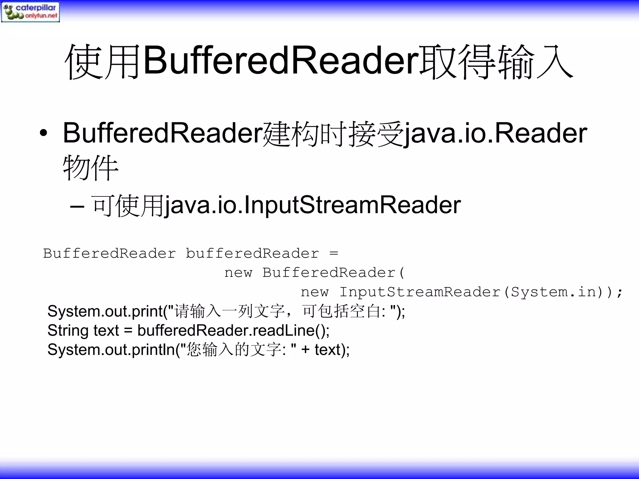 使用BufferedReader取得输入 • BufferedReader建构时接受java.io.Reader 物件 – 可使用java.io.InputStreamReader BufferedReader bufferedReader = new BufferedReader( new InputStreamReader(System.in)); System.out.print("请输入一列文字，可包括空白: "); String text = bufferedReader.readLine(); System.out.println("您输入的文字: " + text); 