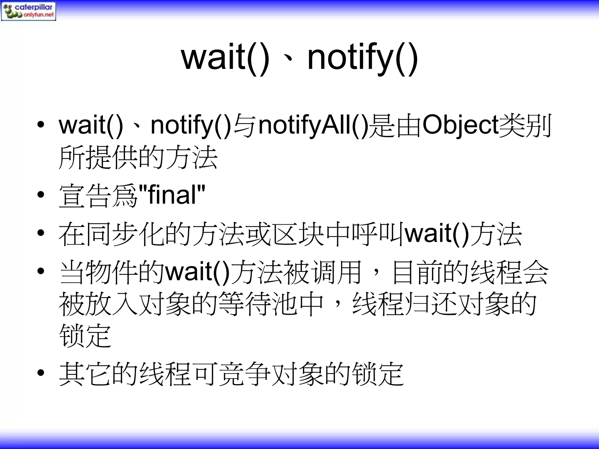 wait()、notify() • wait()、notify()与notifyAll()是由Object类别 所提供的方法 • 宣告為"final" • 在同步化的方法或区块中呼叫wait()方法 • 当物件的wait()方法被调用，目前的线程会 被放入对象的等待池中，线程归还对象的 锁定 • 其它的线程可竞争对象的锁定 
