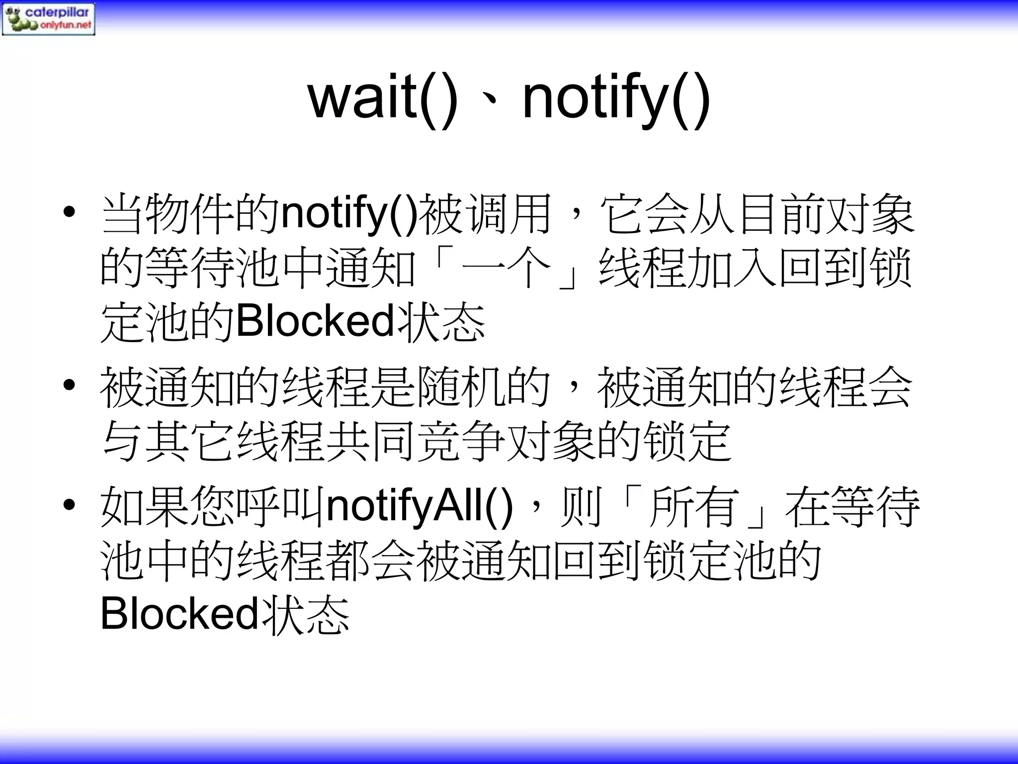 wait()、notify() • 当物件的notify()被调用，它会从目前对象 的等待池中通知「一个」线程加入回到锁 定池的Blocked状态 • 被通知的线程是随机的，被通知的线程会 与其它线程共同竞争对象的锁定 • 如果您呼叫notifyAll()，则「所有」在等待 池中的线程都会被通知回到锁定池的 Blocked状态 