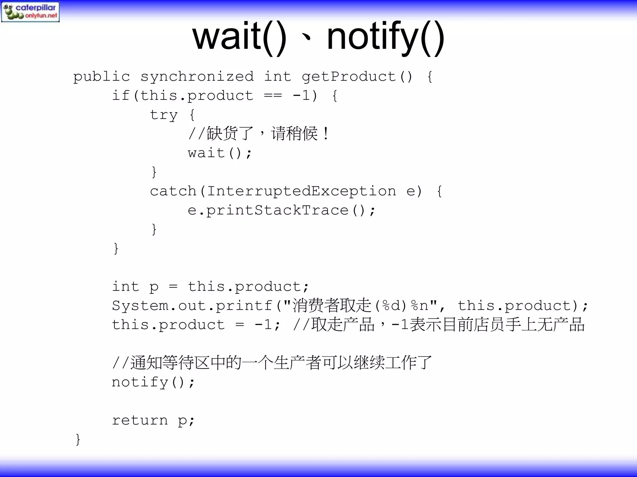 wait()、notify() public synchronized int getProduct() { if(this.product == -1) { try { //缺货了，请稍候！ wait(); } catch(InterruptedException e) { e.printStackTrace(); } } int p = this.product; System.out.printf("消费者取走(%d)%n", this.product); this.product = -1; //取走产品，-1表示目前店员手上无产品 //通知等待区中的一个生产者可以继续工作了 notify(); return p; } 
