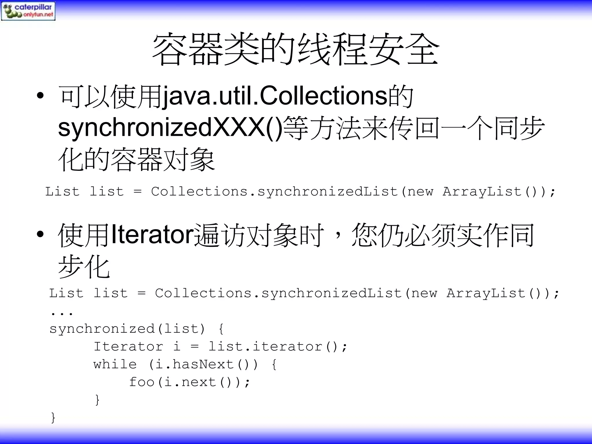 容器类的线程安全 • 可以使用java.util.Collections的 synchronizedXXX()等方法来传回一个同步 化的容器对象 List list = Collections.synchronizedList(new ArrayList()); • 使用Iterator遍访对象时，您仍必须实作同 步化 List list = Collections.synchronizedList(new ArrayList()); ... synchronized(list) { Iterator i = list.iterator(); while (i.hasNext()) { foo(i.next()); } } 