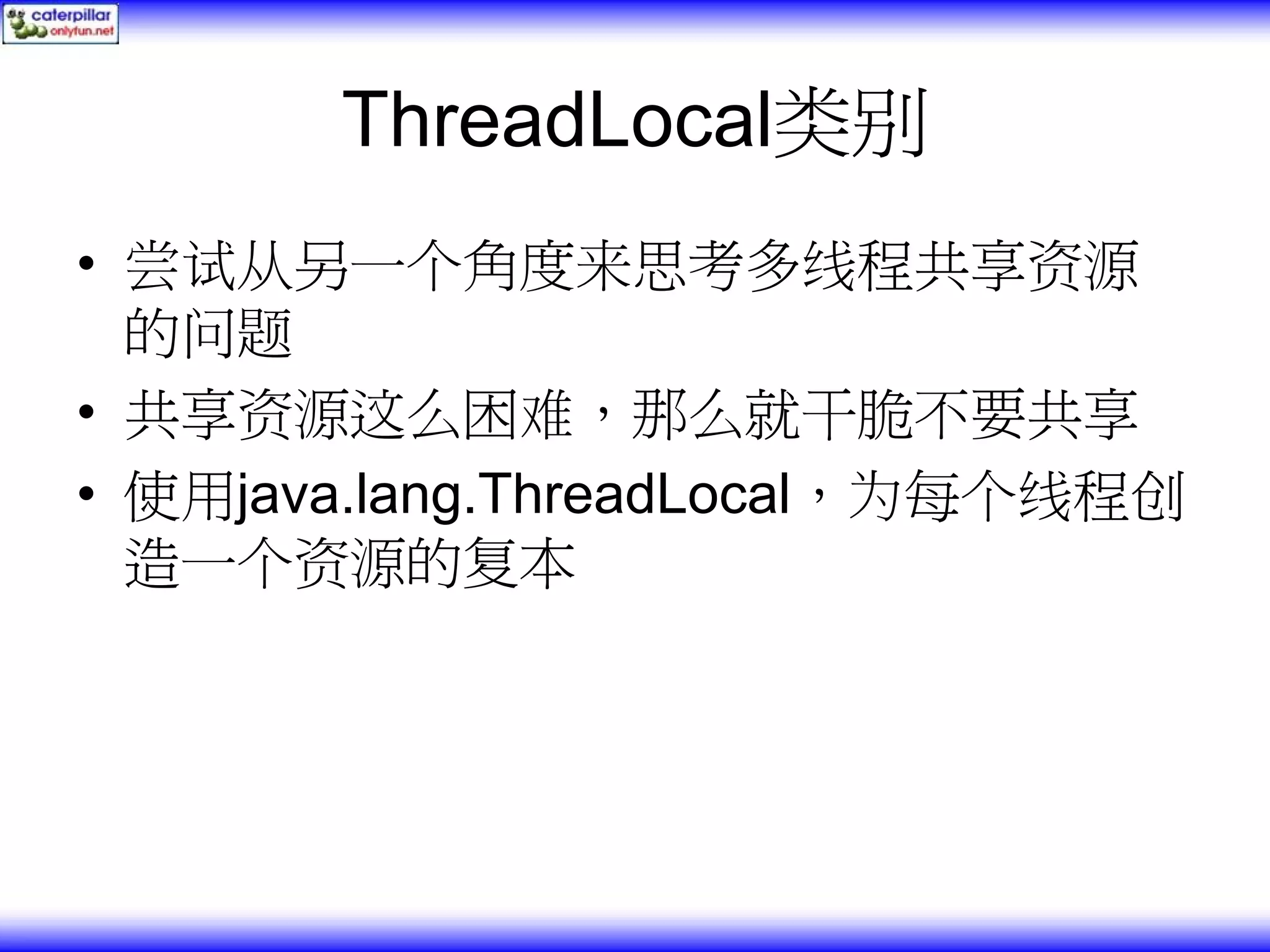 ThreadLocal类别 • 尝试从另一个角度来思考多线程共享资源 的问题 • 共享资源这么困难，那么就干脆不要共享 • 使用java.lang.ThreadLocal，为每个线程创 造一个资源的复本 