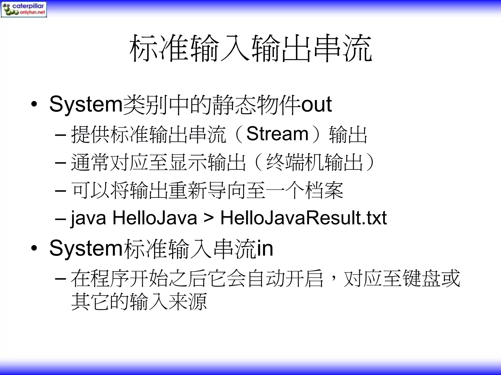 标准输入输出串流 • System类别中的静态物件out – 提供标准输出串流（Stream）输出 – 通常对应至显示输出（终端机输出） – 可以将输出重新导向至一个档案 – java HelloJava > HelloJavaResult.txt • System标准输入串流in – 在程序开始之后它会自动开启，对应至键盘或 其它的输入来源 