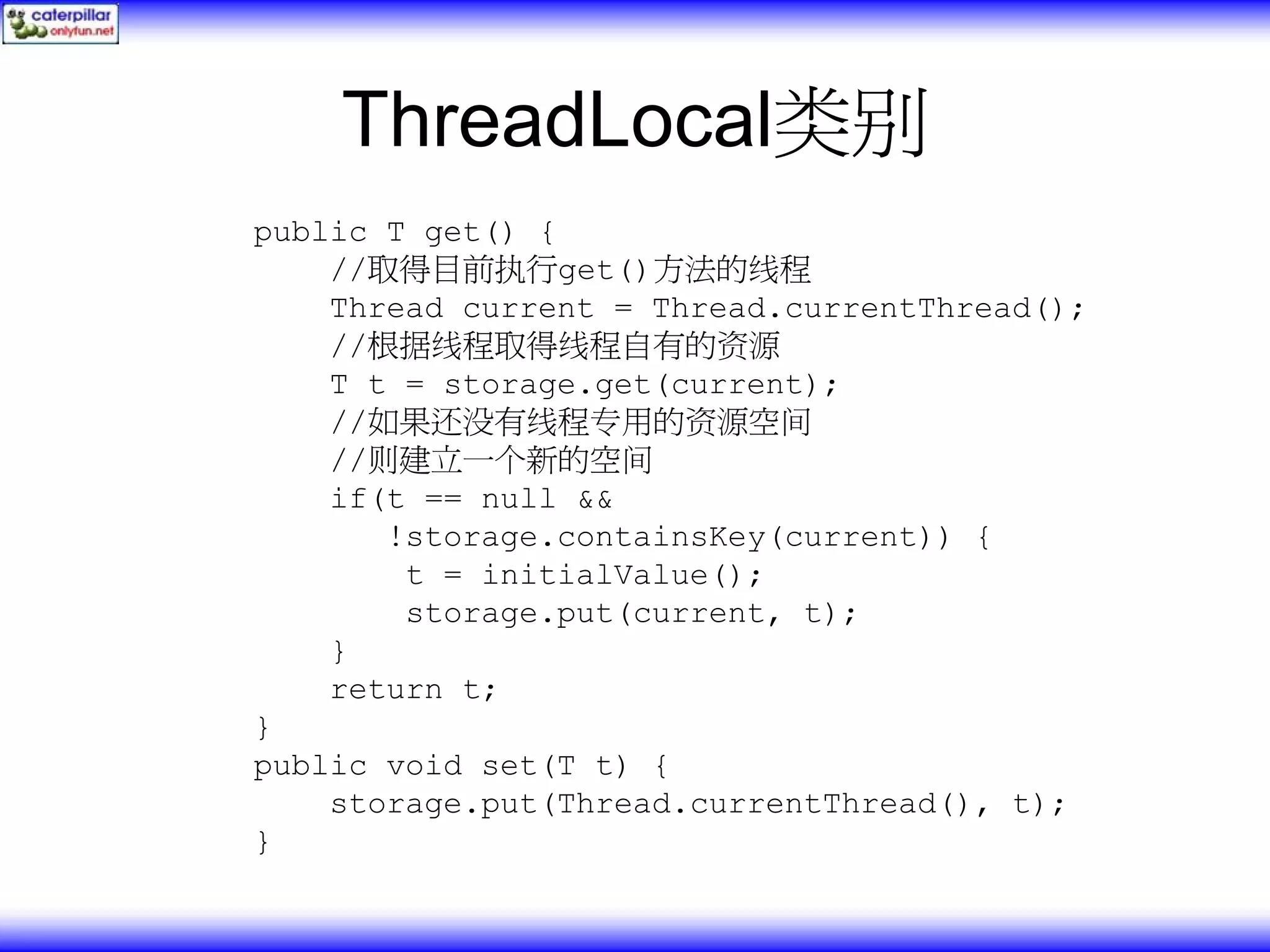 ThreadLocal类别 public T get() { //取得目前执行get()方法的线程 Thread current = Thread.currentThread(); //根据线程取得线程自有的资源 T t = storage.get(current); //如果还没有线程专用的资源空间 //则建立一个新的空间 if(t == null && !storage.containsKey(current)) { t = initialValue(); storage.put(current, t); } return t; } public void set(T t) { storage.put(Thread.currentThread(), t); } 