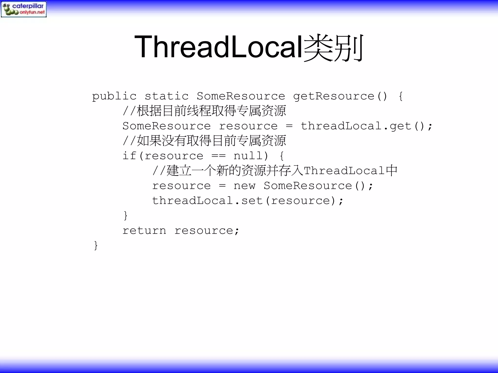 ThreadLocal类别 public static SomeResource getResource() { //根据目前线程取得专属资源 SomeResource resource = threadLocal.get(); //如果没有取得目前专属资源 if(resource == null) { //建立一个新的资源并存入ThreadLocal中 resource = new SomeResource(); threadLocal.set(resource); } return resource; } 