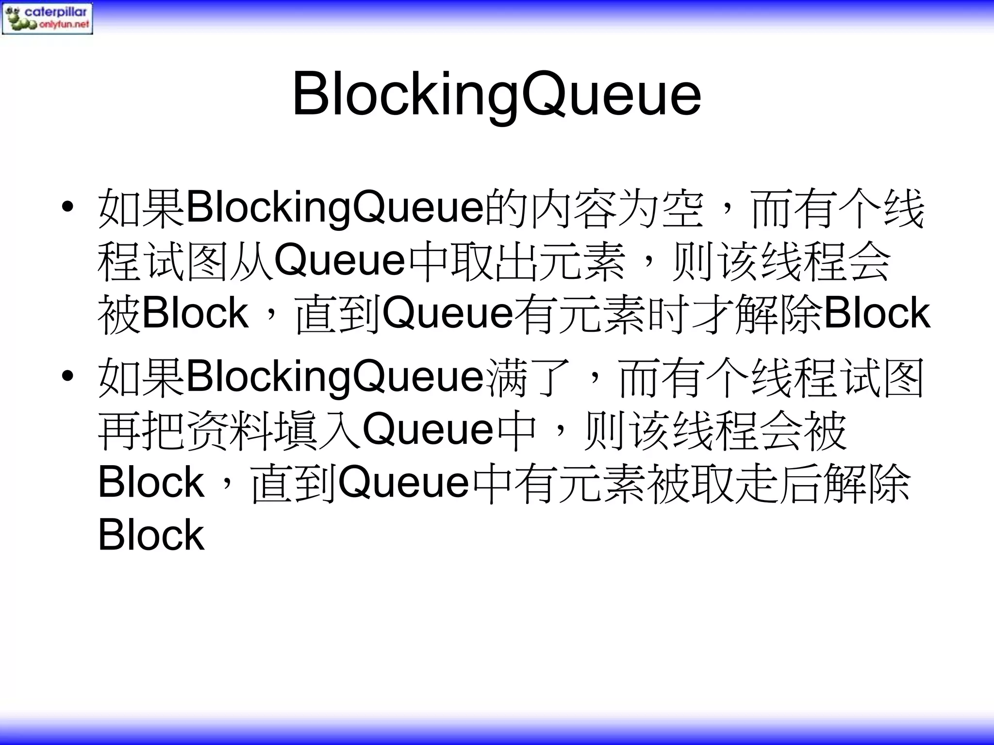 BlockingQueue • 如果BlockingQueue的内容为空，而有个线 程试图从Queue中取出元素，则该线程会 被Block，直到Queue有元素时才解除Block • 如果BlockingQueue满了，而有个线程试图 再把资料填入Queue中，则该线程会被 Block，直到Queue中有元素被取走后解除 Block 