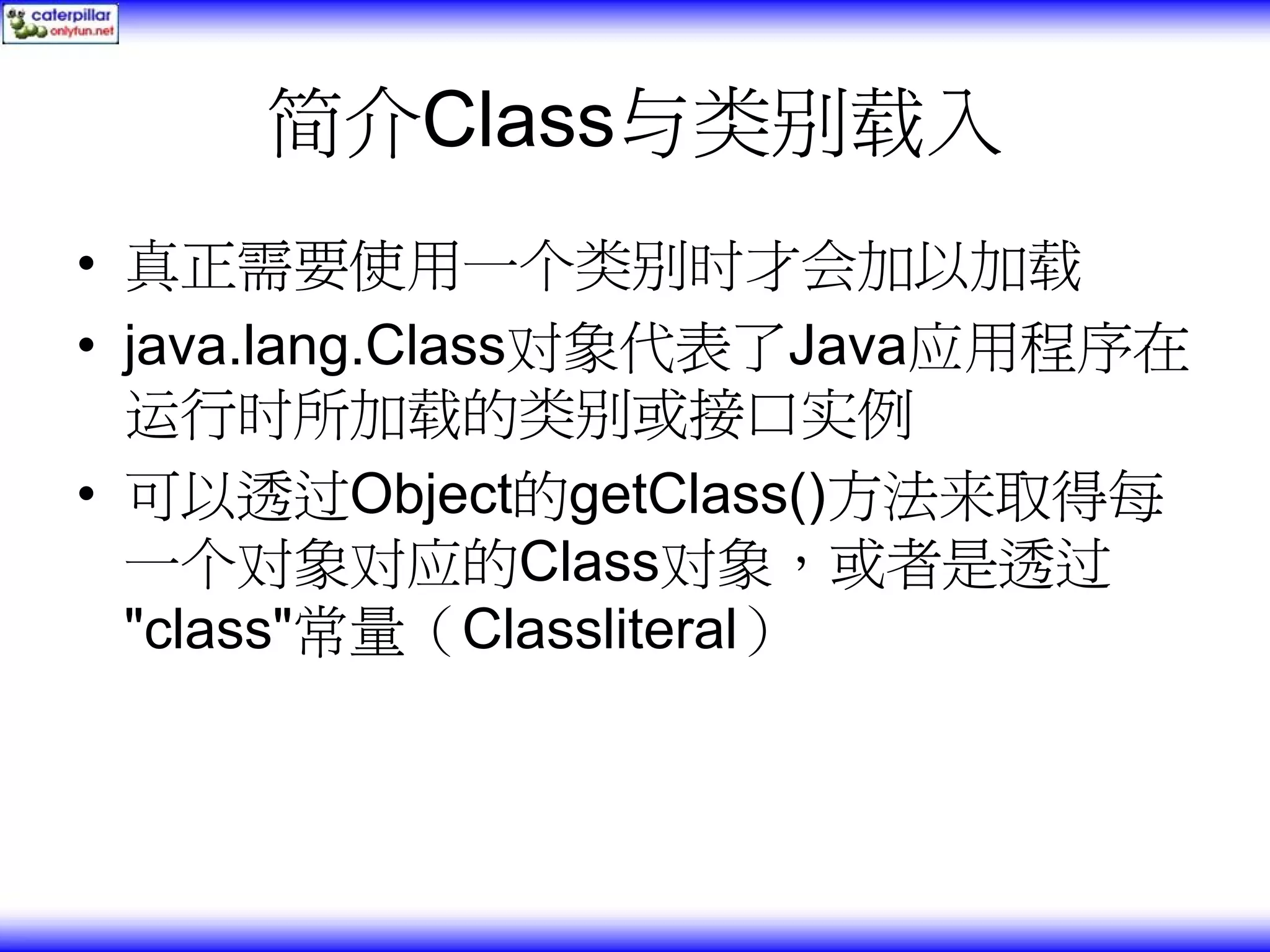 简介Class与类别载入 • 真正需要使用一个类别时才会加以加载 • java.lang.Class对象代表了Java应用程序在 运行时所加载的类别或接口实例 • 可以透过Object的getClass()方法来取得每 一个对象对应的Class对象，或者是透过 "class"常量（Classliteral） 