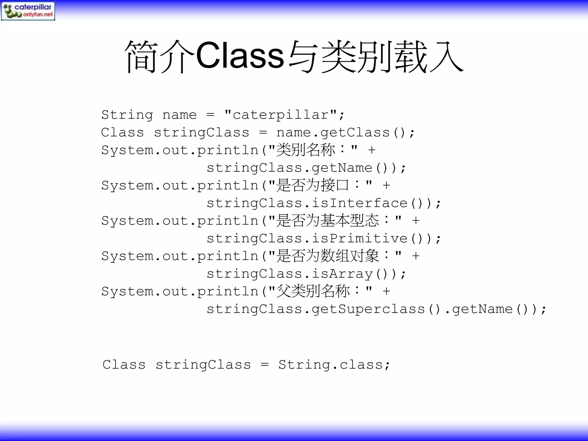 简介Class与类别载入 String name = "caterpillar"; Class stringClass = name.getClass(); System.out.println("类别名称：" + stringClass.getName()); System.out.println("是否为接口：" + stringClass.isInterface()); System.out.println("是否为基本型态：" + stringClass.isPrimitive()); System.out.println("是否为数组对象：" + stringClass.isArray()); System.out.println("父类别名称：" + stringClass.getSuperclass().getName()); Class stringClass = String.class; 