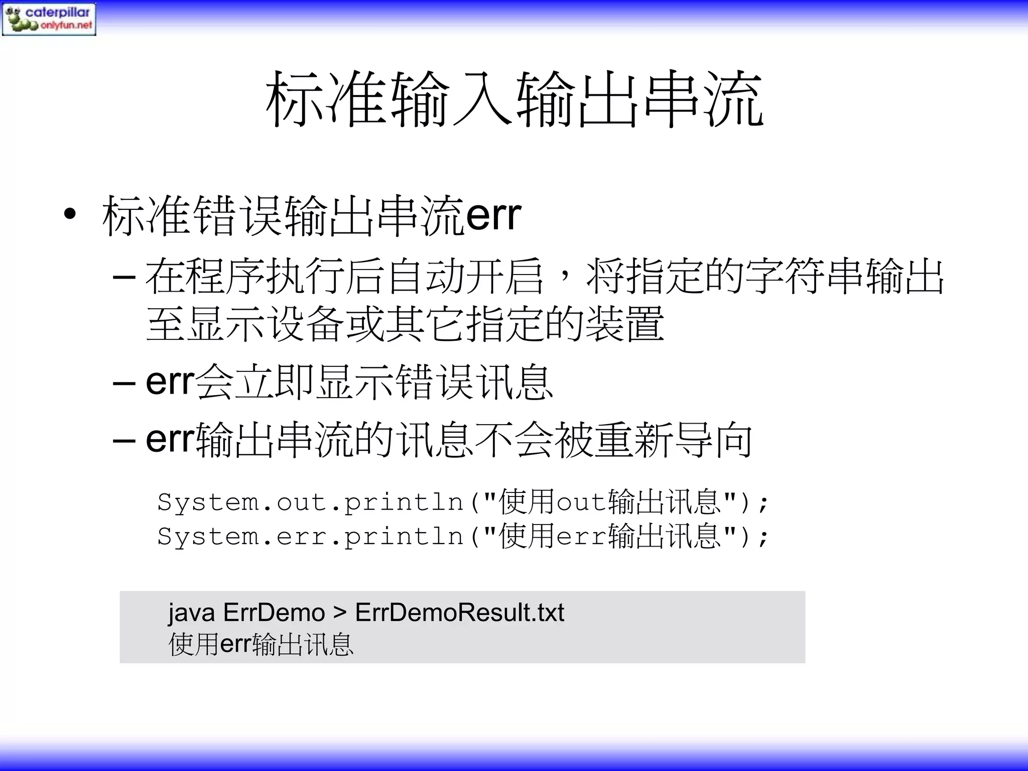 标准输入输出串流 • 标准错误输出串流err – 在程序执行后自动开启，将指定的字符串输出 至显示设备或其它指定的装置 – err会立即显示错误讯息 – err输出串流的讯息不会被重新导向 System.out.println("使用out输出讯息"); System.err.println("使用err输出讯息"); java ErrDemo > ErrDemoResult.txt 使用err输出讯息 
