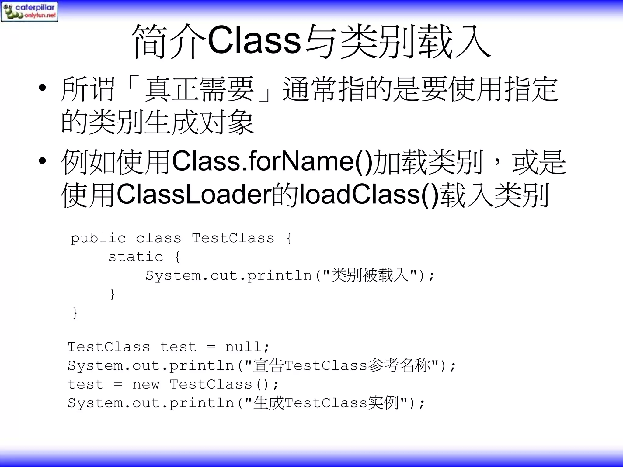 简介Class与类别载入 • 所谓「真正需要」通常指的是要使用指定 的类别生成对象 • 例如使用Class.forName()加载类别，或是 使用ClassLoader的loadClass()载入类别 public class TestClass { static { System.out.println("类别被载入"); } } TestClass test = null; System.out.println("宣告TestClass参考名称"); test = new TestClass(); System.out.println("生成TestClass实例"); 