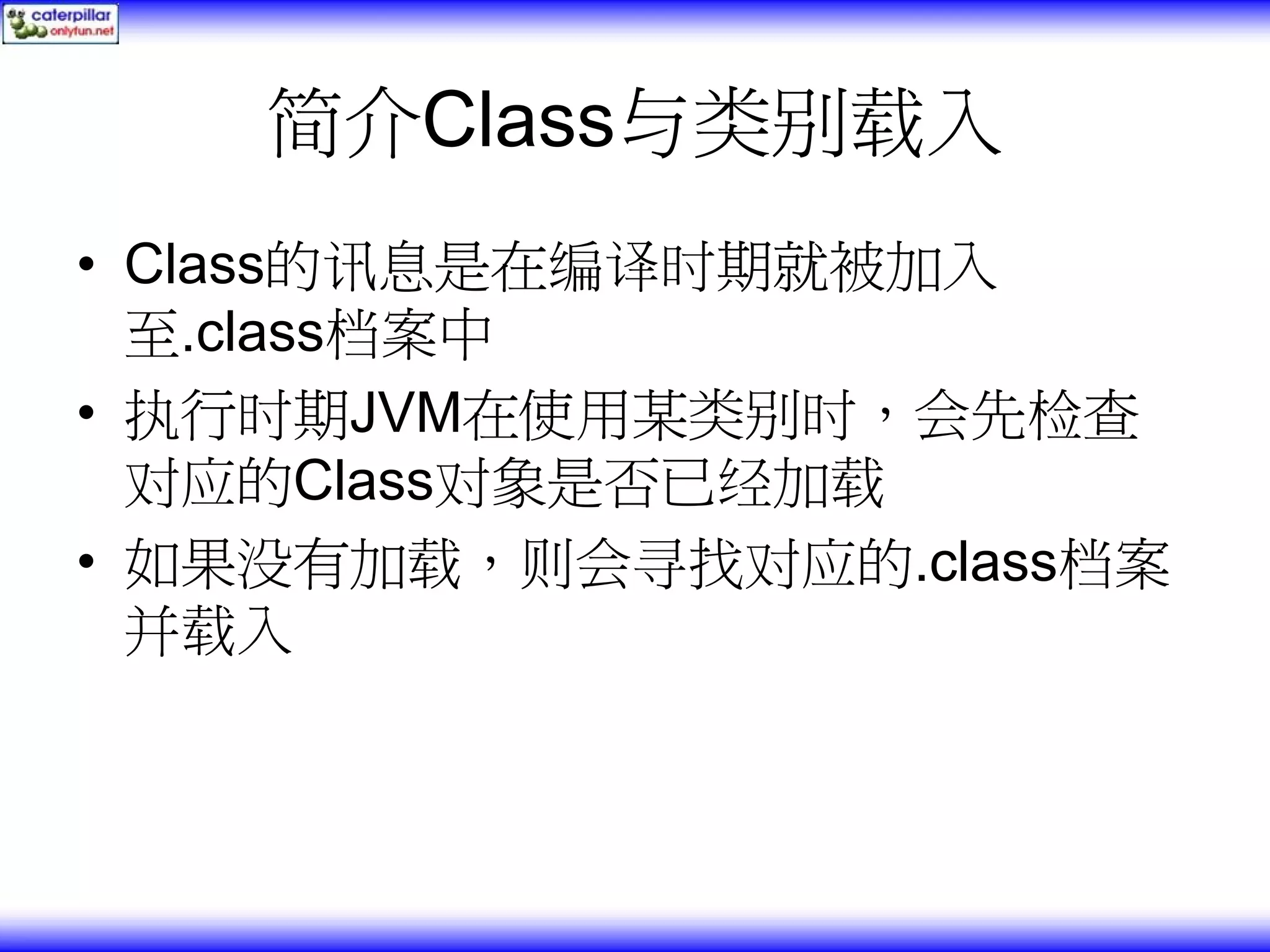 简介Class与类别载入 • Class的讯息是在编译时期就被加入 至.class档案中 • 执行时期JVM在使用某类别时，会先检查 对应的Class对象是否已经加载 • 如果没有加载，则会寻找对应的.class档案 并载入 