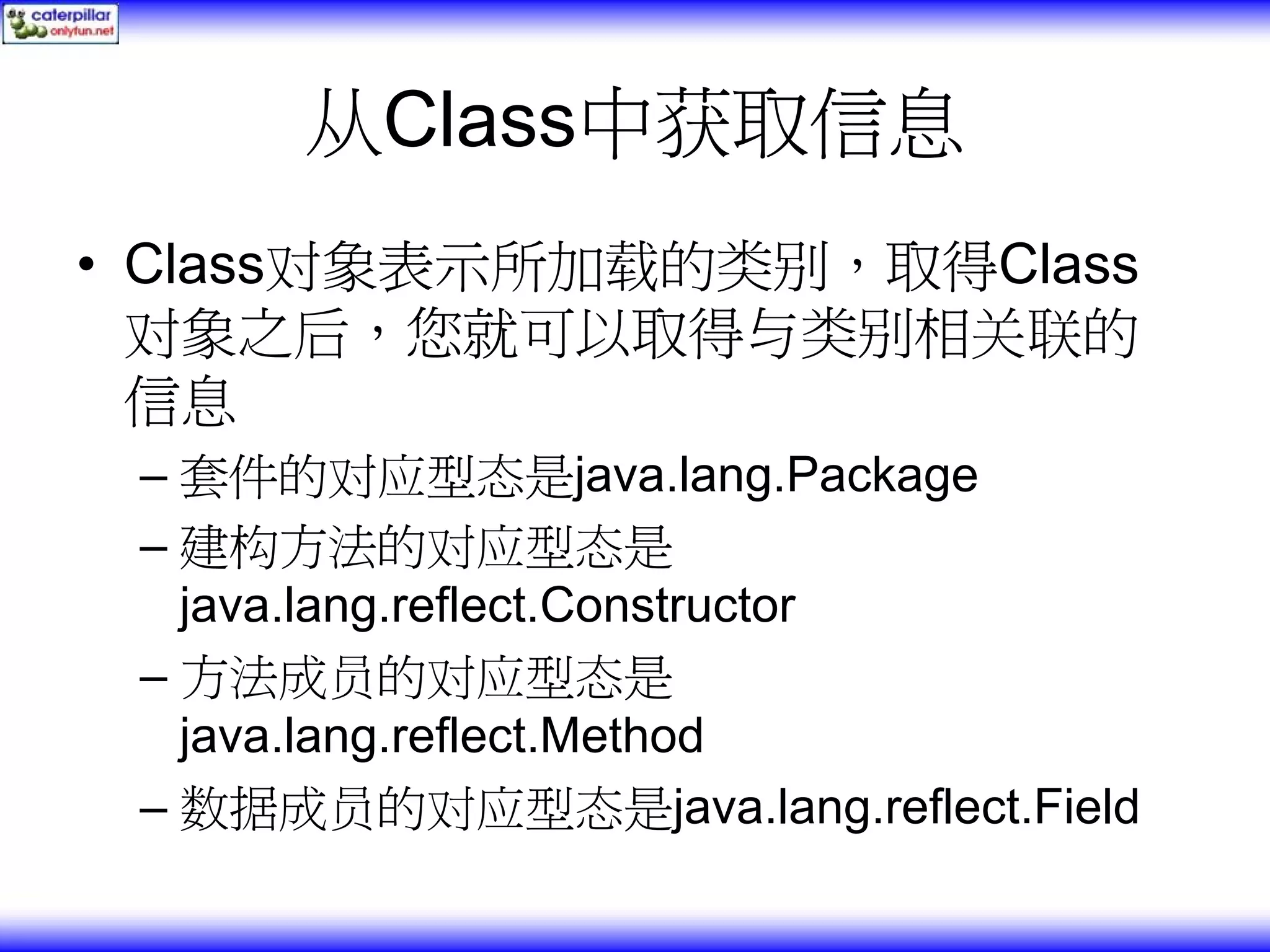 从Class中获取信息 • Class对象表示所加载的类别，取得Class 对象之后，您就可以取得与类别相关联的 信息 – 套件的对应型态是java.lang.Package – 建构方法的对应型态是 java.lang.reflect.Constructor – 方法成员的对应型态是 java.lang.reflect.Method – 数据成员的对应型态是java.lang.reflect.Field 