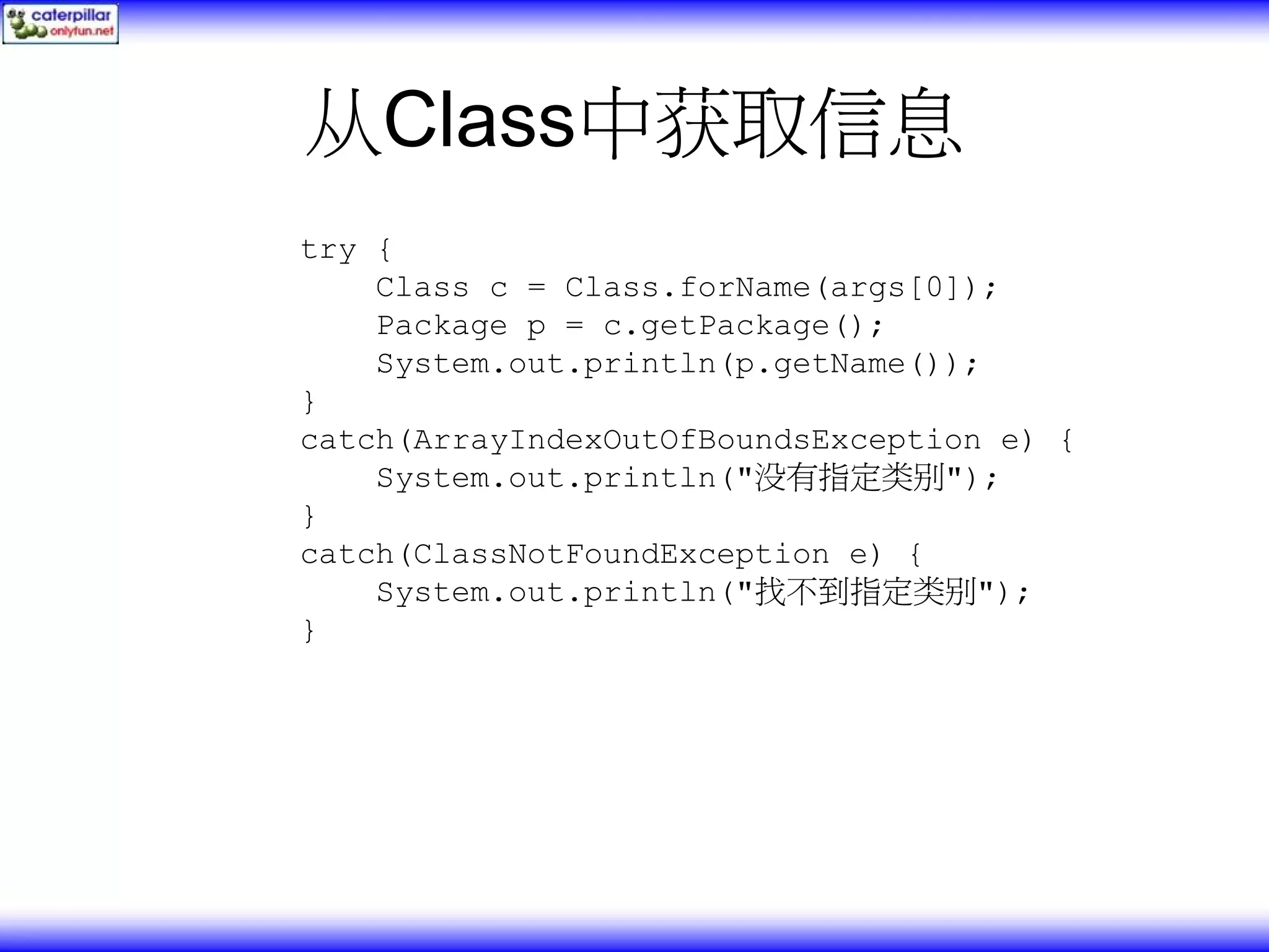 从Class中获取信息 try { Class c = Class.forName(args[0]); Package p = c.getPackage(); System.out.println(p.getName()); } catch(ArrayIndexOutOfBoundsException e) { System.out.println("没有指定类别"); } catch(ClassNotFoundException e) { System.out.println("找不到指定类别"); } 