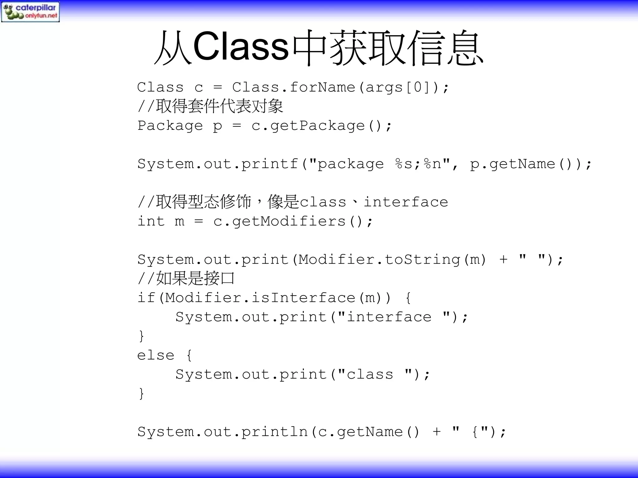 从Class中获取信息 Class c = Class.forName(args[0]); //取得套件代表对象 Package p = c.getPackage(); System.out.printf("package %s;%n", p.getName()); //取得型态修饰，像是class、interface int m = c.getModifiers(); System.out.print(Modifier.toString(m) + " "); //如果是接口 if(Modifier.isInterface(m)) { System.out.print("interface "); } else { System.out.print("class "); } System.out.println(c.getName() + " {"); 