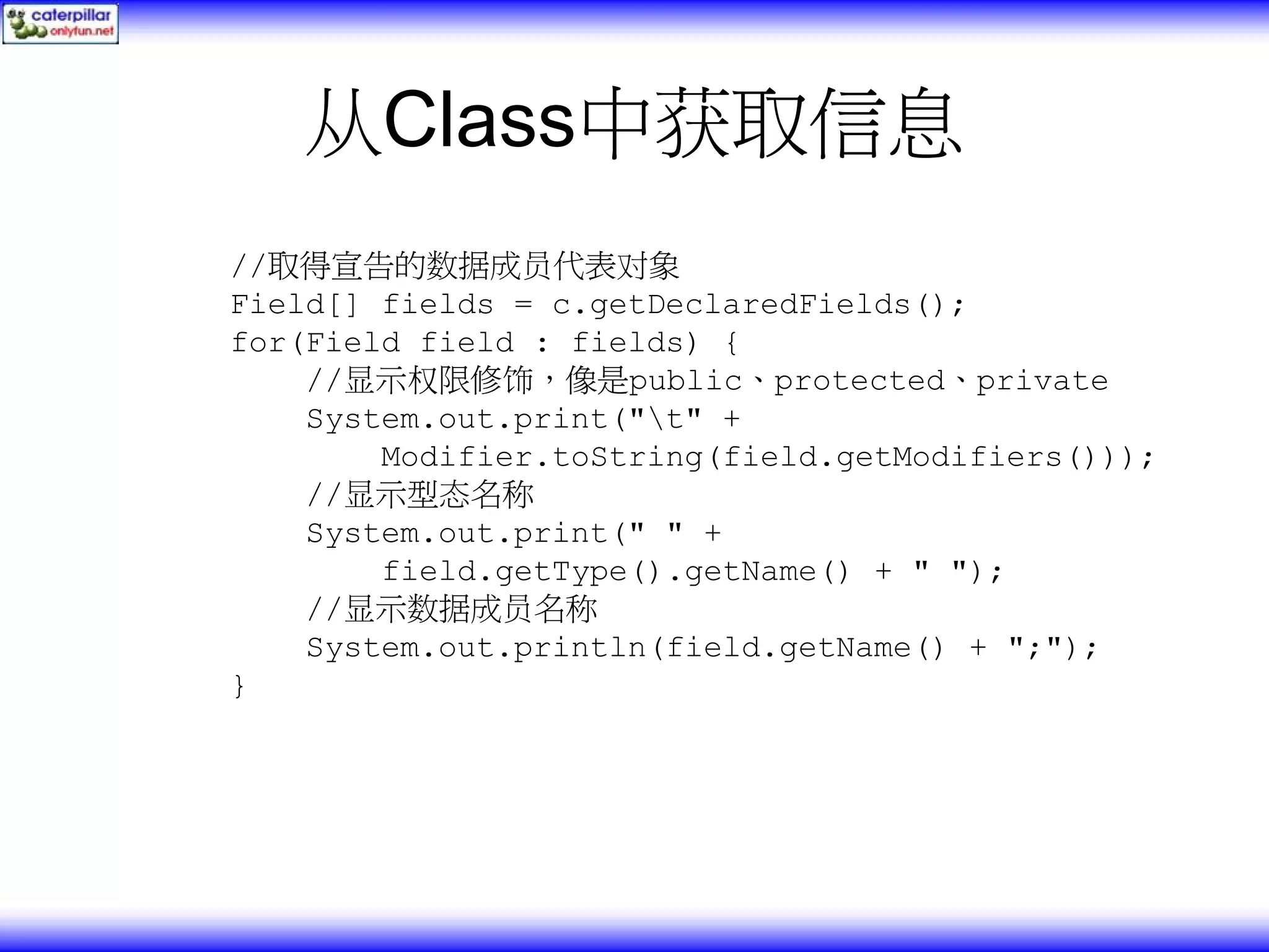 从Class中获取信息 //取得宣告的数据成员代表对象 Field[] fields = c.getDeclaredFields(); for(Field field : fields) { //显示权限修饰，像是public、protected、private System.out.print("t" + Modifier.toString(field.getModifiers())); //显示型态名称 System.out.print(" " + field.getType().getName() + " "); //显示数据成员名称 System.out.println(field.getName() + ";"); } 
