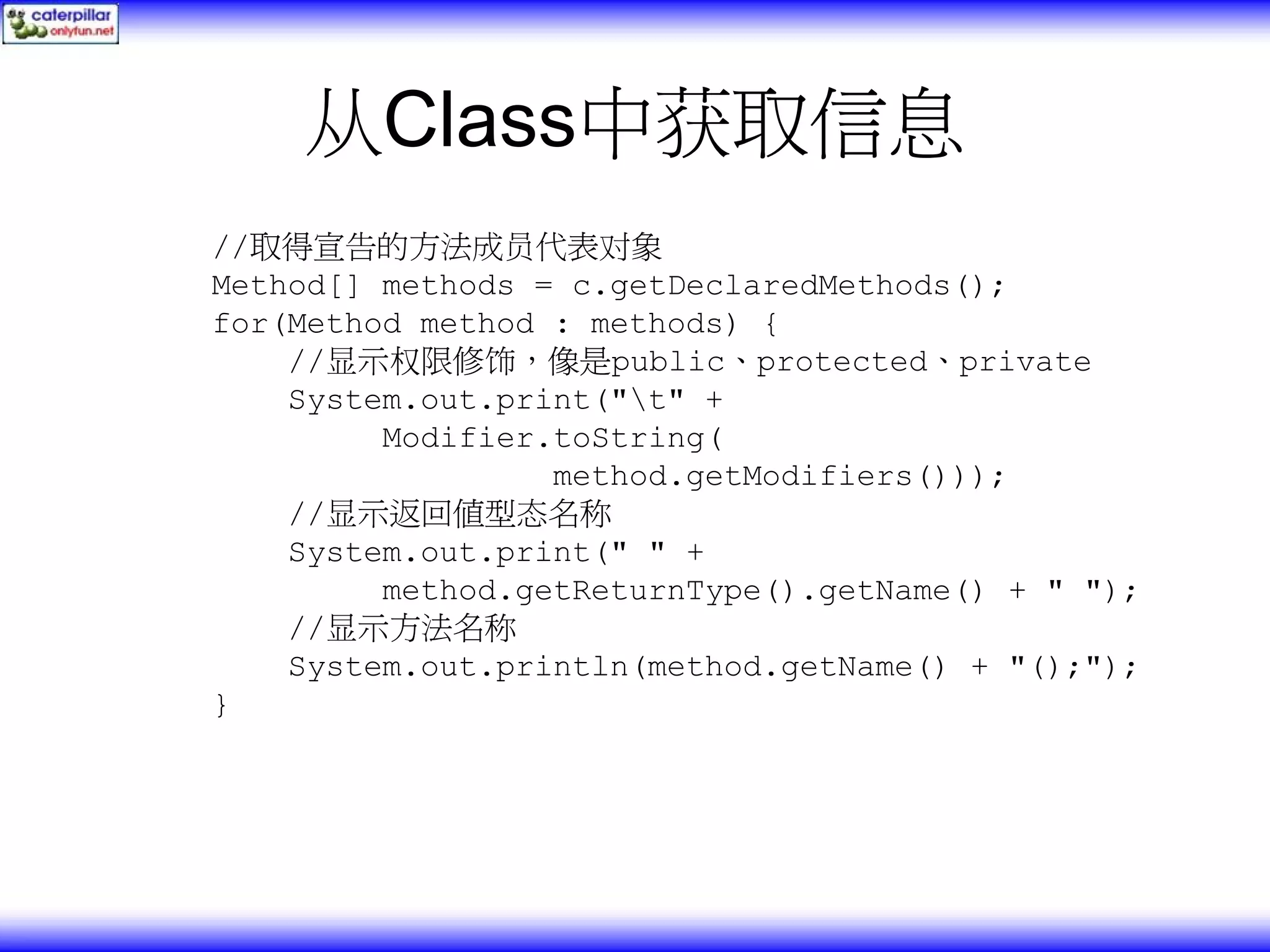 从Class中获取信息 //取得宣告的方法成员代表对象 Method[] methods = c.getDeclaredMethods(); for(Method method : methods) { //显示权限修饰，像是public、protected、private System.out.print("t" + Modifier.toString( method.getModifiers())); //显示返回值型态名称 System.out.print(" " + method.getReturnType().getName() + " "); //显示方法名称 System.out.println(method.getName() + "();"); } 