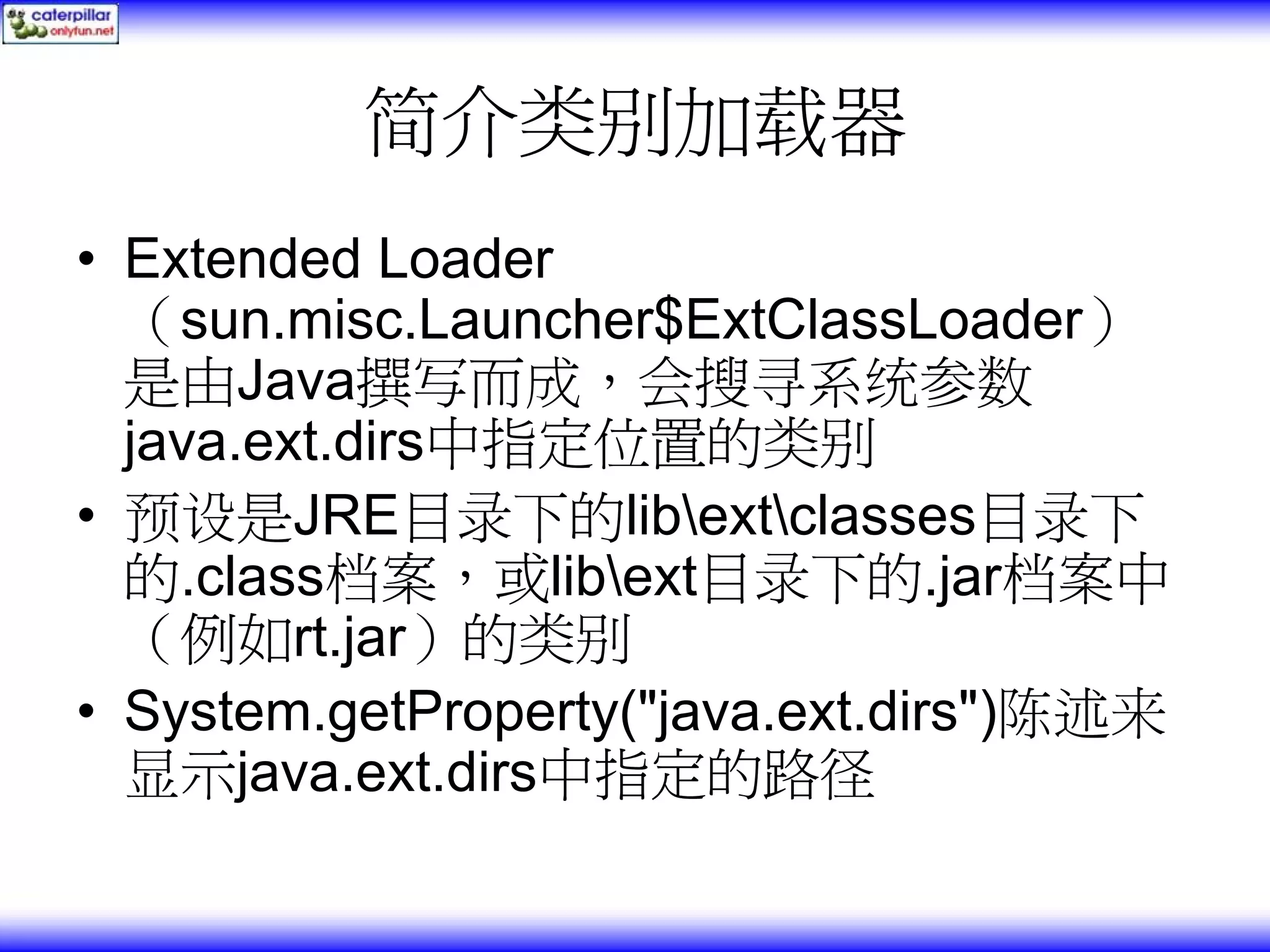 简介类别加载器 • Extended Loader （sun.misc.Launcher$ExtClassLoader） 是由Java撰写而成，会搜寻系统参数 java.ext.dirs中指定位置的类别 • 预设是JRE目录下的libextclasses目录下 的.class档案，或libext目录下的.jar档案中 （例如rt.jar）的类别 • System.getProperty("java.ext.dirs")陈述来 显示java.ext.dirs中指定的路径 