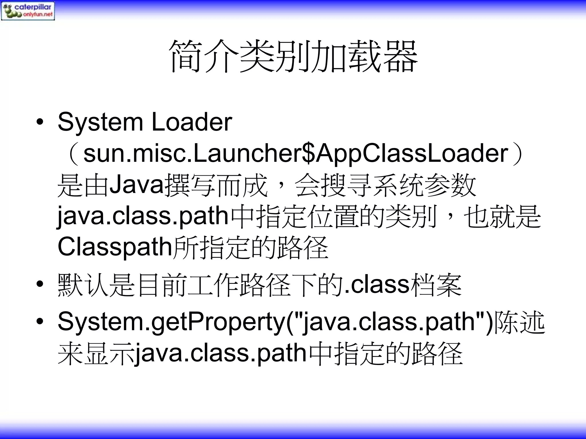 简介类别加载器 • System Loader （sun.misc.Launcher$AppClassLoader） 是由Java撰写而成，会搜寻系统参数 java.class.path中指定位置的类别，也就是 Classpath所指定的路径 • 默认是目前工作路径下的.class档案 • System.getProperty("java.class.path")陈述 来显示java.class.path中指定的路径 
