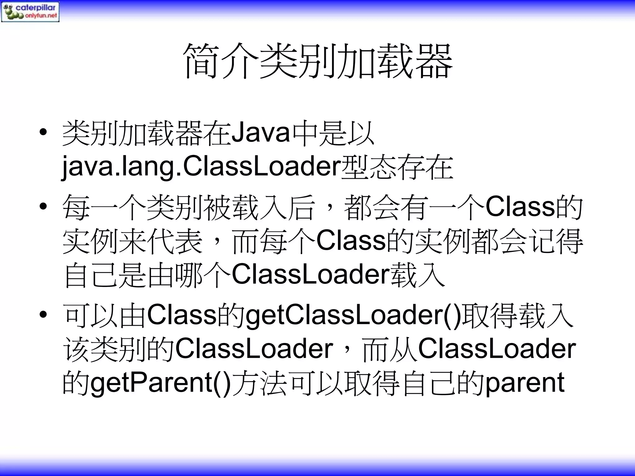 简介类别加载器 • 类别加载器在Java中是以 java.lang.ClassLoader型态存在 • 每一个类别被载入后，都会有一个Class的 实例来代表，而每个Class的实例都会记得 自己是由哪个ClassLoader载入 • 可以由Class的getClassLoader()取得载入 该类别的ClassLoader，而从ClassLoader 的getParent()方法可以取得自己的parent 