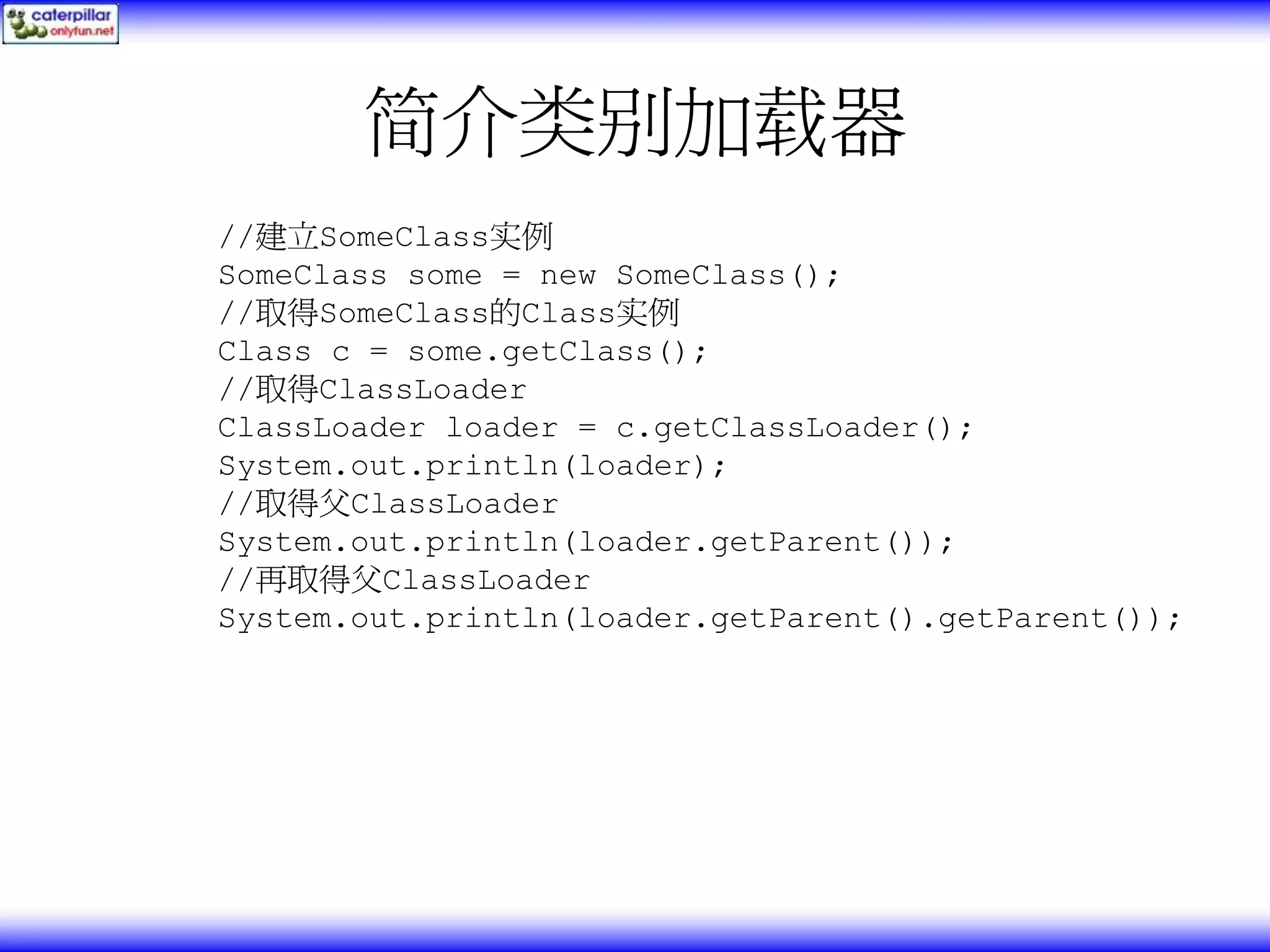 简介类别加载器 //建立SomeClass实例 SomeClass some = new SomeClass(); //取得SomeClass的Class实例 Class c = some.getClass(); //取得ClassLoader ClassLoader loader = c.getClassLoader(); System.out.println(loader); //取得父ClassLoader System.out.println(loader.getParent()); //再取得父ClassLoader System.out.println(loader.getParent().getParent()); 