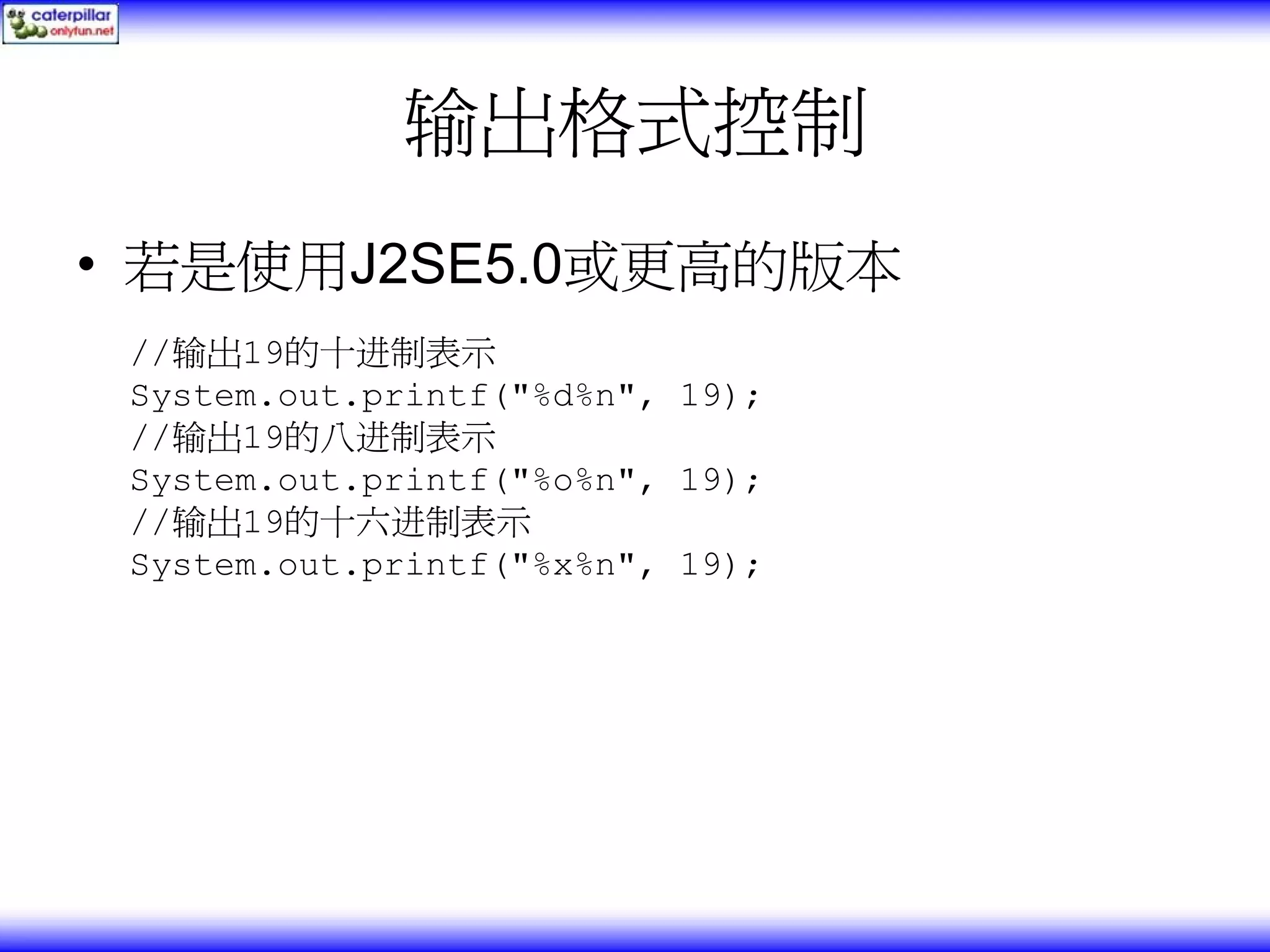 输出格式控制 • 若是使用J2SE5.0或更高的版本 //输出19的十进制表示 System.out.printf("%d%n", 19); //输出19的八进制表示 System.out.printf("%o%n", 19); //输出19的十六进制表示 System.out.printf("%x%n", 19); 