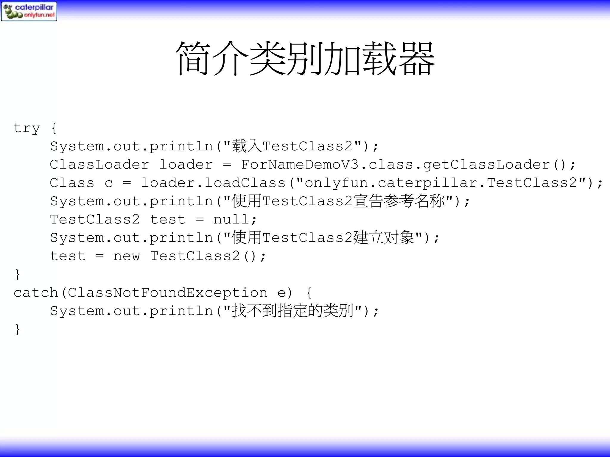 简介类别加载器 try { System.out.println("载入TestClass2"); ClassLoader loader = ForNameDemoV3.class.getClassLoader(); Class c = loader.loadClass("onlyfun.caterpillar.TestClass2"); System.out.println("使用TestClass2宣告参考名称"); TestClass2 test = null; System.out.println("使用TestClass2建立对象"); test = new TestClass2(); } catch(ClassNotFoundException e) { System.out.println("找不到指定的类别"); } 