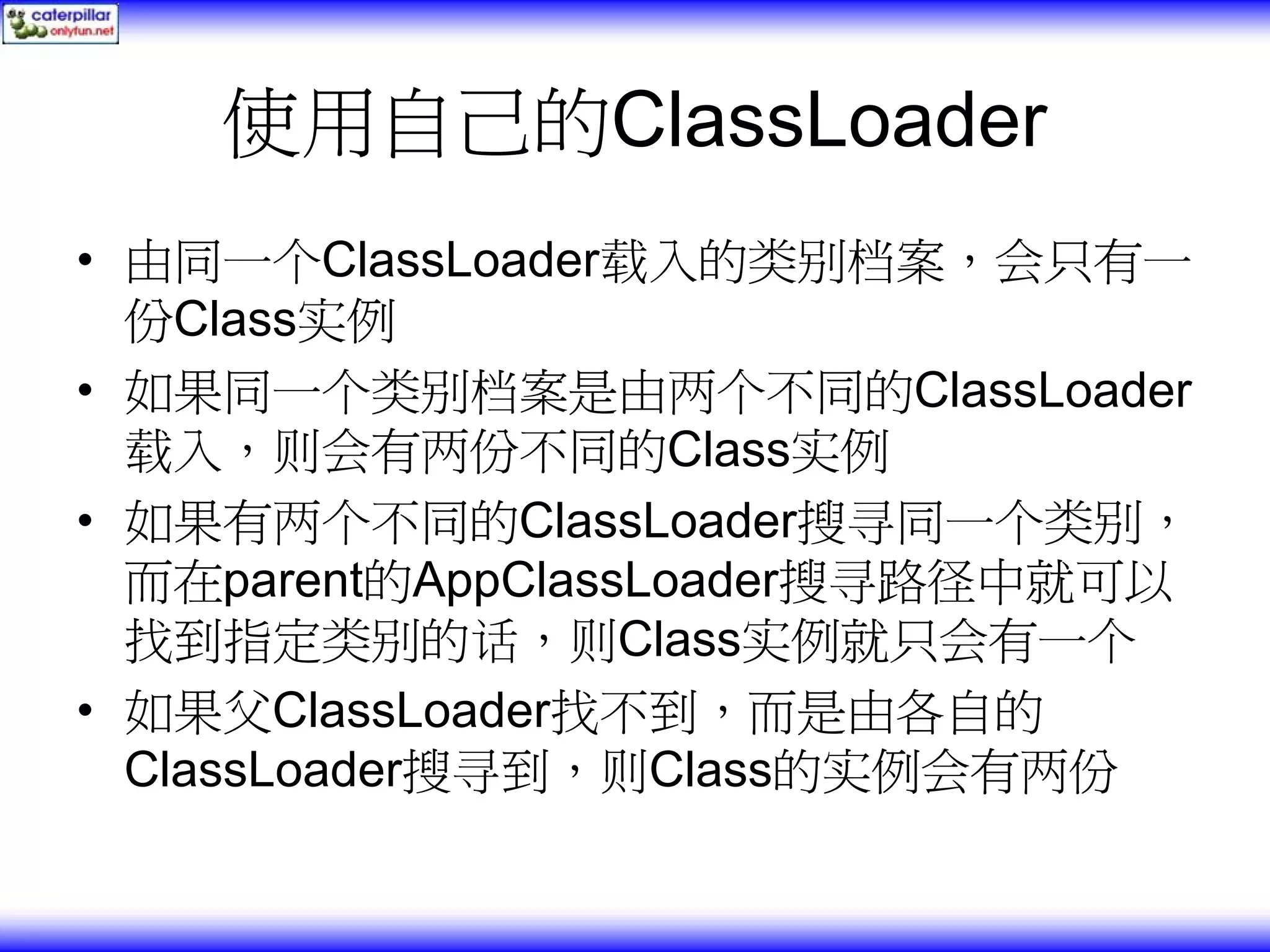 使用自己的ClassLoader • 由同一个ClassLoader载入的类别档案，会只有一 份Class实例 • 如果同一个类别档案是由两个不同的ClassLoader 载入，则会有两份不同的Class实例 • 如果有两个不同的ClassLoader搜寻同一个类别， 而在parent的AppClassLoader搜寻路径中就可以 找到指定类别的话，则Class实例就只会有一个 • 如果父ClassLoader找不到，而是由各自的 ClassLoader搜寻到，则Class的实例会有两份 