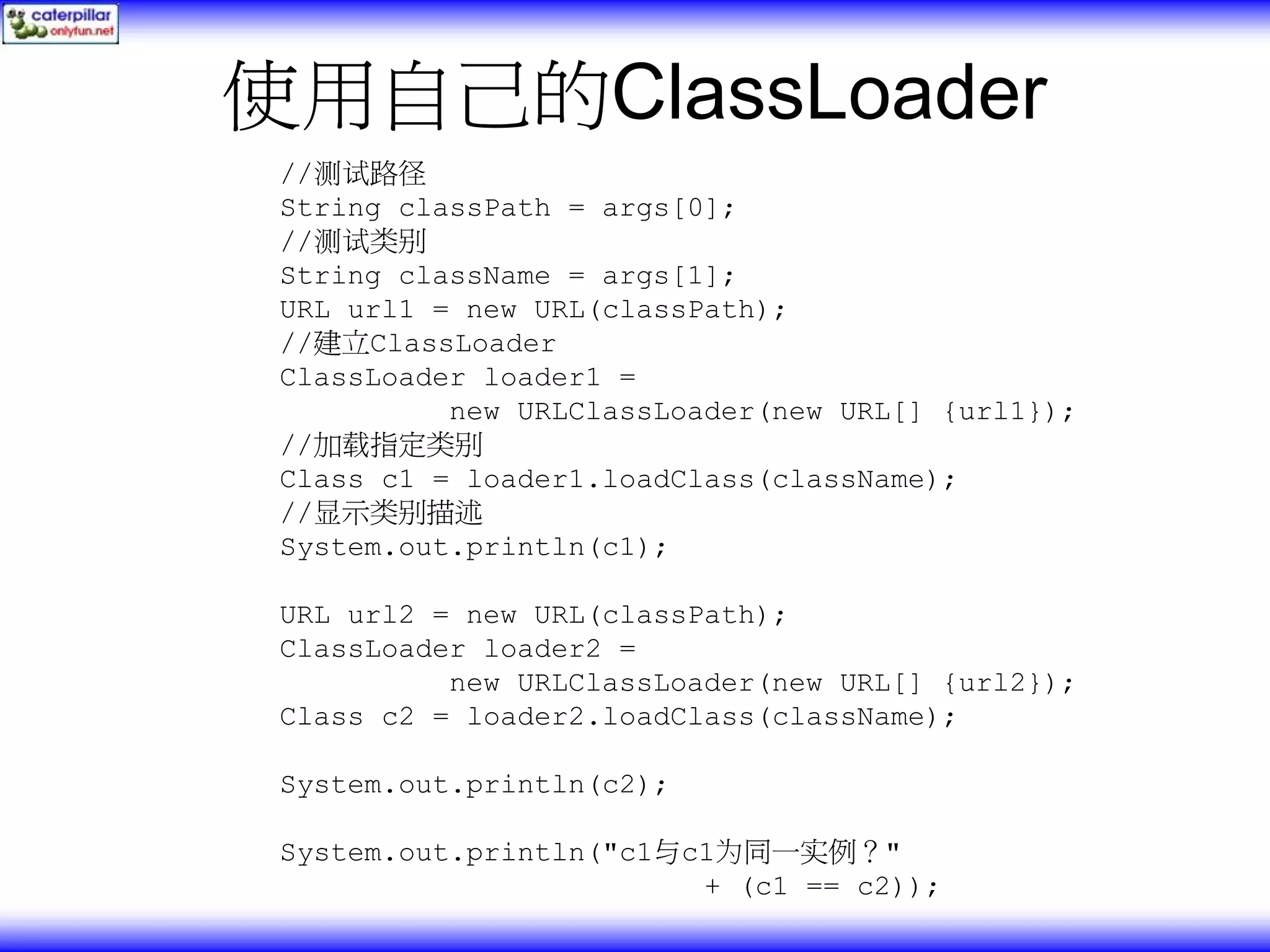 使用自己的ClassLoader //测试路径 String classPath = args[0]; //测试类别 String className = args[1]; URL url1 = new URL(classPath); //建立ClassLoader ClassLoader loader1 = new URLClassLoader(new URL[] {url1}); //加载指定类别 Class c1 = loader1.loadClass(className); //显示类别描述 System.out.println(c1); URL url2 = new URL(classPath); ClassLoader loader2 = new URLClassLoader(new URL[] {url2}); Class c2 = loader2.loadClass(className); System.out.println(c2); System.out.println("c1与c1为同一实例？" + (c1 == c2)); 