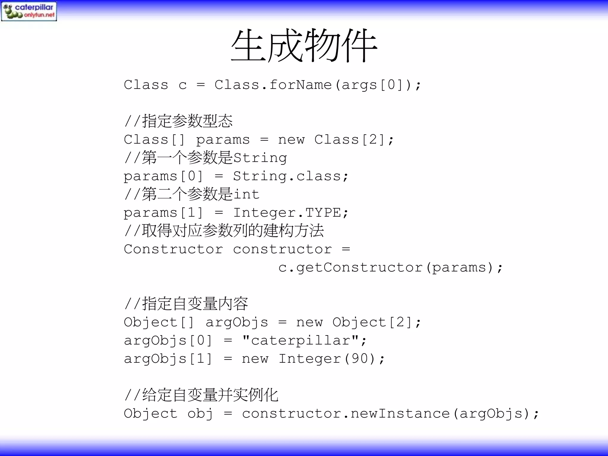 生成物件 Class c = Class.forName(args[0]); //指定参数型态 Class[] params = new Class[2]; //第一个参数是String params[0] = String.class; //第二个参数是int params[1] = Integer.TYPE; //取得对应参数列的建构方法 Constructor constructor = c.getConstructor(params); //指定自变量内容 Object[] argObjs = new Object[2]; argObjs[0] = "caterpillar"; argObjs[1] = new Integer(90); //给定自变量并实例化 Object obj = constructor.newInstance(argObjs); 