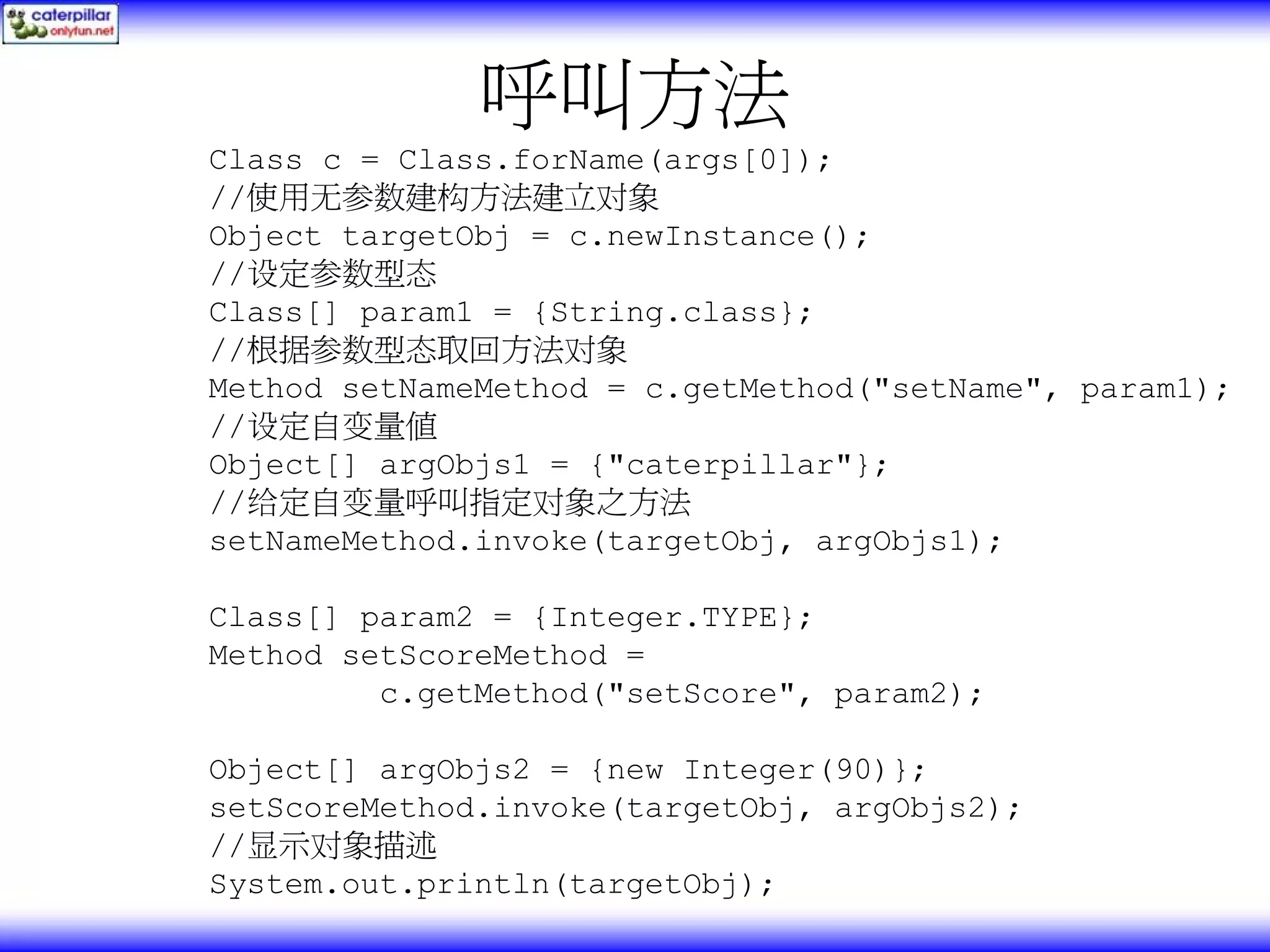 呼叫方法 Class c = Class.forName(args[0]); //使用无参数建构方法建立对象 Object targetObj = c.newInstance(); //设定参数型态 Class[] param1 = {String.class}; //根据参数型态取回方法对象 Method setNameMethod = c.getMethod("setName", param1); //设定自变量值 Object[] argObjs1 = {"caterpillar"}; //给定自变量呼叫指定对象之方法 setNameMethod.invoke(targetObj, argObjs1); Class[] param2 = {Integer.TYPE}; Method setScoreMethod = c.getMethod("setScore", param2); Object[] argObjs2 = {new Integer(90)}; setScoreMethod.invoke(targetObj, argObjs2); //显示对象描述 System.out.println(targetObj); 