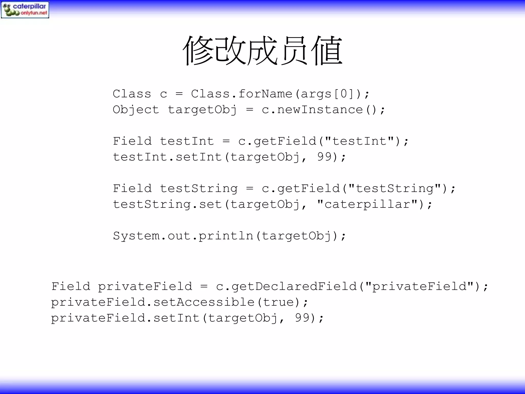 修改成员值 Class c = Class.forName(args[0]); Object targetObj = c.newInstance(); Field testInt = c.getField("testInt"); testInt.setInt(targetObj, 99); Field testString = c.getField("testString"); testString.set(targetObj, "caterpillar"); System.out.println(targetObj); Field privateField = c.getDeclaredField("privateField"); privateField.setAccessible(true); privateField.setInt(targetObj, 99); 