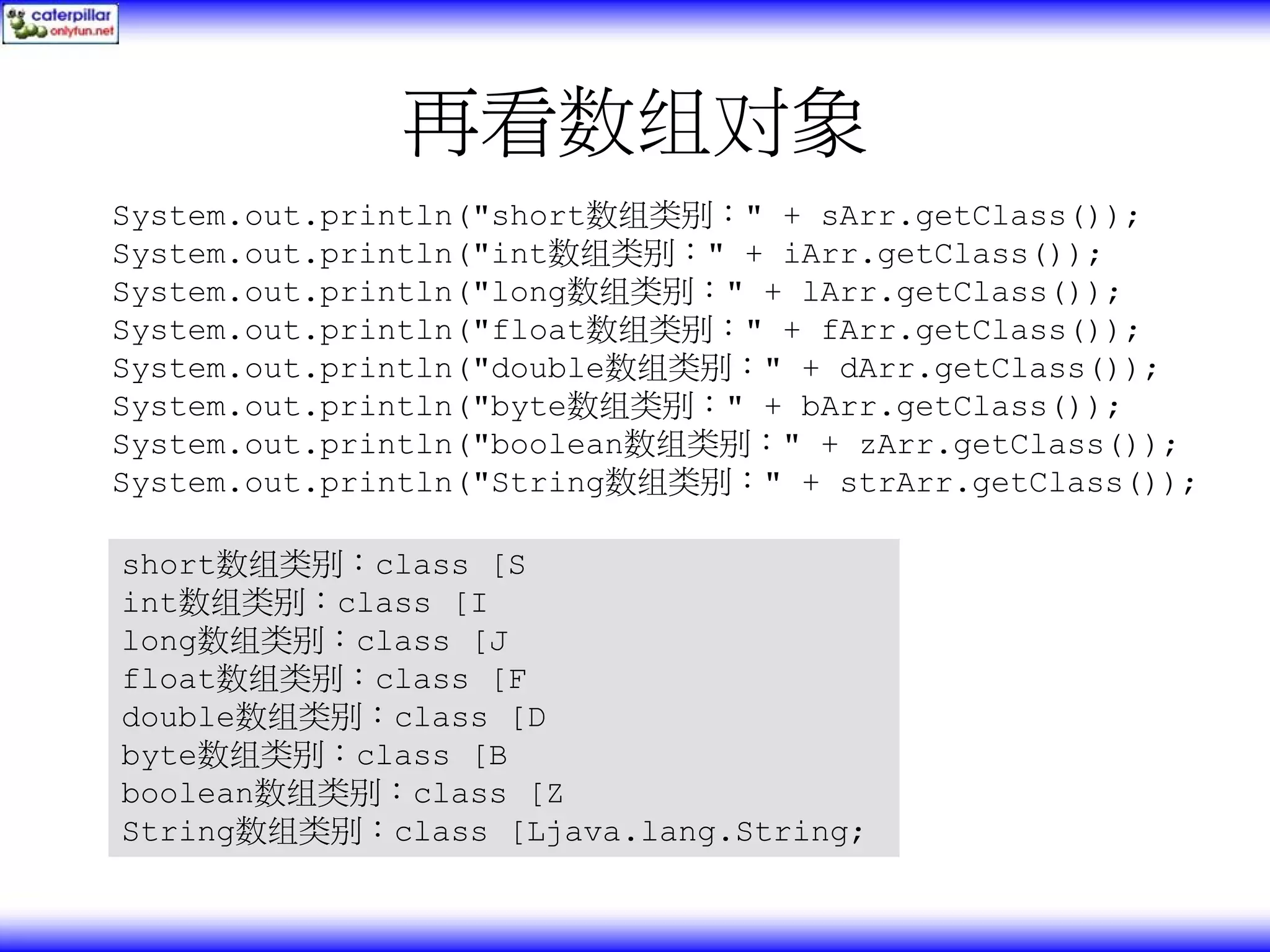 再看数组对象 System.out.println("short数组类别：" + sArr.getClass()); System.out.println("int数组类别：" + iArr.getClass()); System.out.println("long数组类别：" + lArr.getClass()); System.out.println("float数组类别：" + fArr.getClass()); System.out.println("double数组类别：" + dArr.getClass()); System.out.println("byte数组类别：" + bArr.getClass()); System.out.println("boolean数组类别：" + zArr.getClass()); System.out.println("String数组类别：" + strArr.getClass()); short数组类别：class [S int数组类别：class [I long数组类别：class [J float数组类别：class [F double数组类别：class [D byte数组类别：class [B boolean数组类别：class [Z String数组类别：class [Ljava.lang.String; 