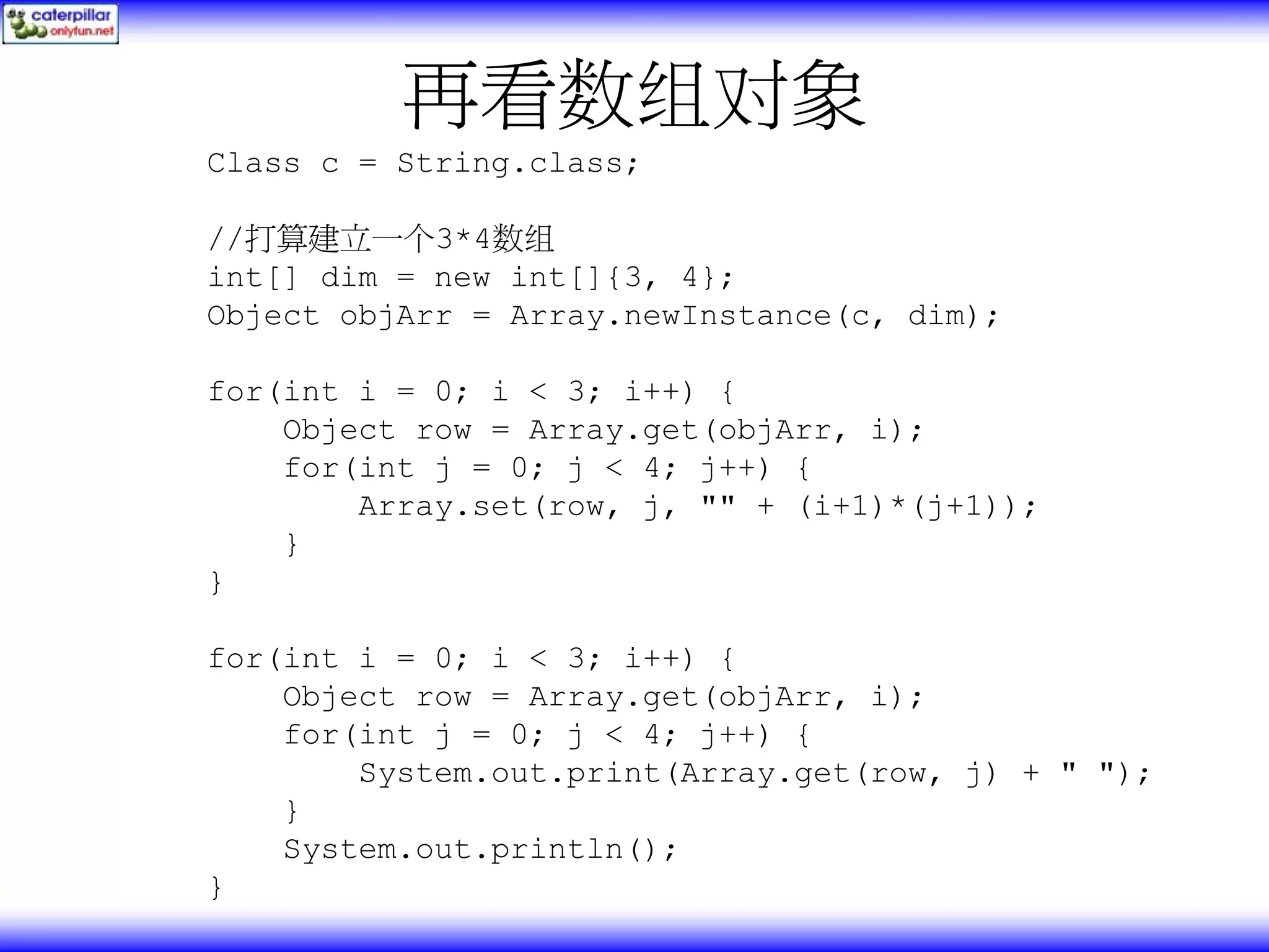 再看数组对象 Class c = String.class; //打算建立一个3*4数组 int[] dim = new int[]{3, 4}; Object objArr = Array.newInstance(c, dim); for(int i = 0; i < 3; i++) { Object row = Array.get(objArr, i); for(int j = 0; j < 4; j++) { Array.set(row, j, "" + (i+1)*(j+1)); } } for(int i = 0; i < 3; i++) { Object row = Array.get(objArr, i); for(int j = 0; j < 4; j++) { System.out.print(Array.get(row, j) + " "); } System.out.println(); } 